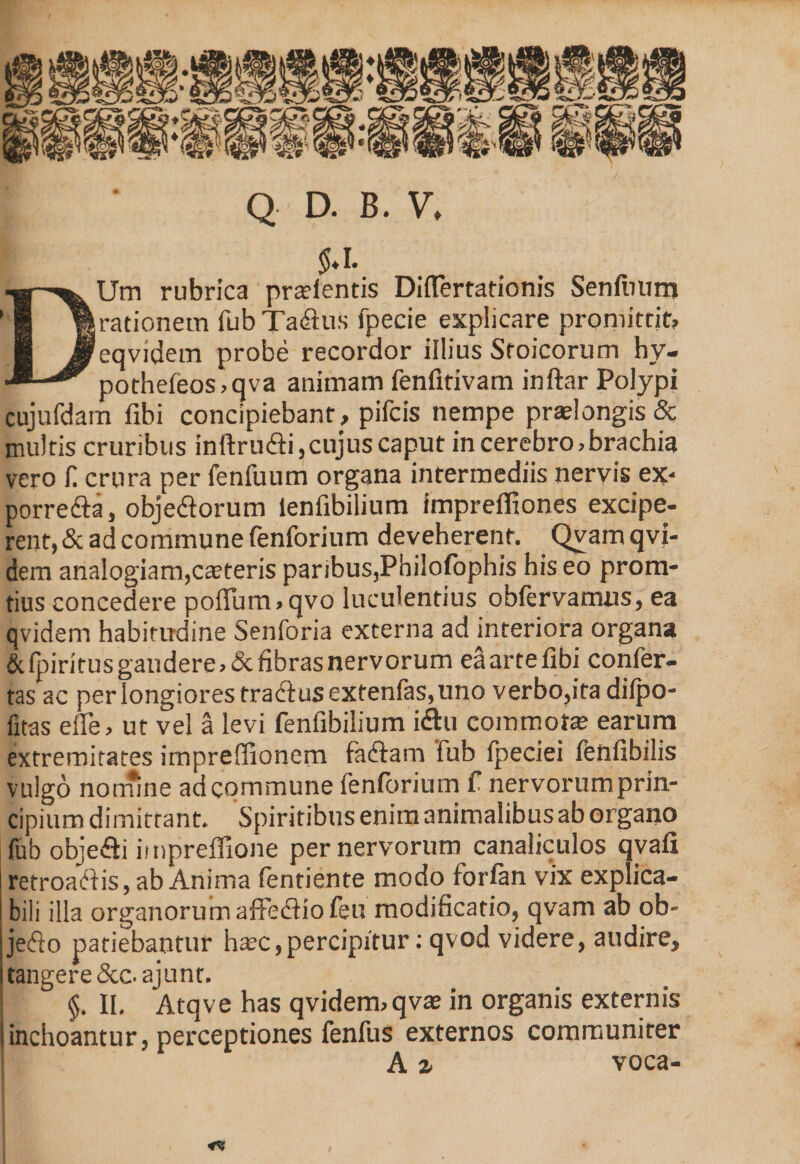 Q D. B. V, $♦1. DUm rubrica pratfentis DifTertationis Senfuum rationem fub Tadhis fpecie explicare promittit, eqvidem probe recordor illius Stoicorum hy- pothefeos,qva animam fenfitivam inftar Polypi cujufdam fibi concipiebant, pifcis nempe praelongis &amp; multis cruribus inftru&amp;i,cujus caput in cerebro, brachia vero f. crura per fenfuum organa intermediis nervis ex- porrefta, obje&amp;orum ienfibilium imprefltones excipe- rent, &amp; ad commune fenforium deveherent. Qvam qvi- dem analogiam,cteteris paribus,Philofophis his eo prom- tius concedere pofFum,qvo luculentius obfervamus, ea qvidem habitudine Senforia externa ad interiora organa &amp; fpiritus gaudere, &amp; fibras nervorum eaartefibi confer¬ tas ac per longiores tracbus extenfas, uno verbo,ita difpo- fitas efle, ut vel a levi fenfibilium i&amp;u commota earum extremitates impreffionem faiffam fub fpeciei fenfibilis vulgo nomine ad commune fenforium f nervorum prin¬ cipium dimittant. Spiritibus enim animalibus ab organo fub objefli impreffione per nervorum canaliculos qvafi retroaftis, ab Anima fentiente modo forfan vix explica¬ bili illa organorumaffediio feu modificatio, qvam ab ob- jedo patiebantur htec,percipitur: qvod videre, audire, tangere Scc.ajunt. §. II. Atqve has qvidem, qvae in organis externis Iinchoantur, perceptiones fenfus externos communirer ■ A 2. voca-