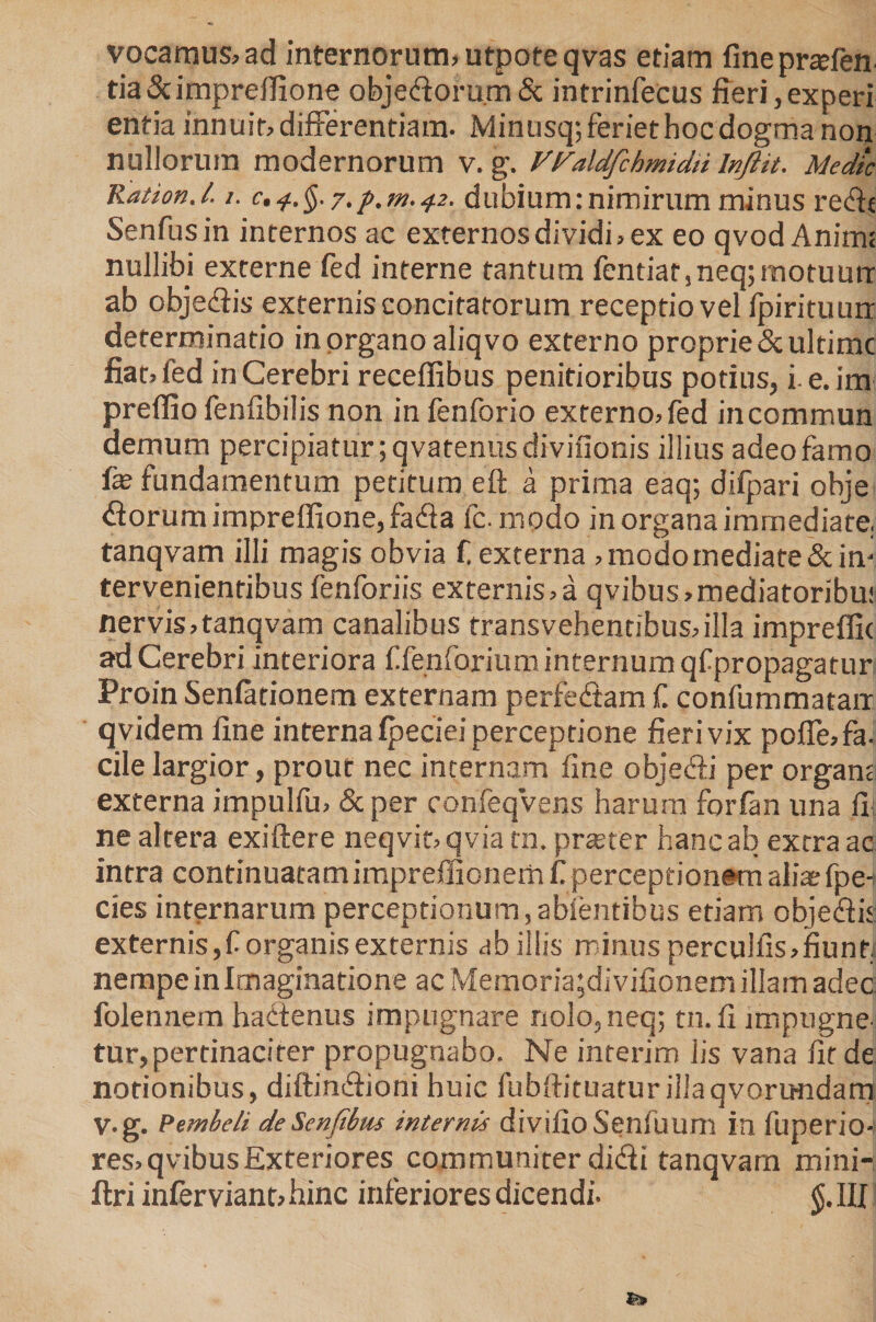 vocamus, ad internorum, utpofeqvas etiam fineprtefen tia &amp; impreffione objedoru.m&amp; intrinfecus fieri, experi entia innuit, differentiam. Mintisq; feriet hoc dogma non nullorum modernorum v. g. V^aldfchmidii Injlit. Medie Ration.l. /. c,^.§.y.p.ni.^2. dubium: nimirum minus redt Senfusin internos ac externos dividi, ex eo qvod Anim; nullibi externe fed interne tantum fentiar,neq;motuurr ab objediis externis concitatorum receptio vel fpirituurr determinatio in organo aliqvo externo proprie &amp; ultime fiat, fed in Cerebri receffibus penitioribus potius, i e.im prefiio fenfibilis non in fenforio externo,fed incommun demum percipiatur ;qvatenusdivifionis illius adeo farno fe fundamentum petitum eft a priina eaq; difpari obje dorum impreffione, fada fc-modo in organa immediate, tanqvam illi magis obvia f, externa , modo mediate &amp;im tervenienribus fenforiis externis,a qvibus,mediatoribu! ner vis, tanqvam canalibus transvehentibus, illa impreflk ad Cerebri interiora ffenforium internum qfpropagatur Proin Senfationem externam perfedam f. confummatan qvidem fine interna fpeciei perceptione fieri vix pofle,fa. cile largior, prout nec incernam fine objedi per organt externa impulfu, &amp;per confeqVens harum forfan una fi ne altera exiftere neqvir,qvia tn, prester hanc ab extra ac intra continuatamimpreffionem f perceptionem ali* fpe-t cies internarum perceptionum,abientibus etiam objedit externis,f organis externis ab illis minus perculfis,fiunt, nempe in Imaginatione ac Memoria;divifionem illam adec. folennem hactenus impugnare nolo,neq; tn.fi imptigne. tur, pertinaciter propugnabo. Ne interim iis vana fit de notionibus, diftindioni huic fubftituatur illa qvorundam V-g. Pembeli deSenfibm internis divifio Senfuum in fuperio- res,qvibusExteriores communiter didi tanqvarn mini-, ftri infer viant, hinc inferiores dicendi. $.111