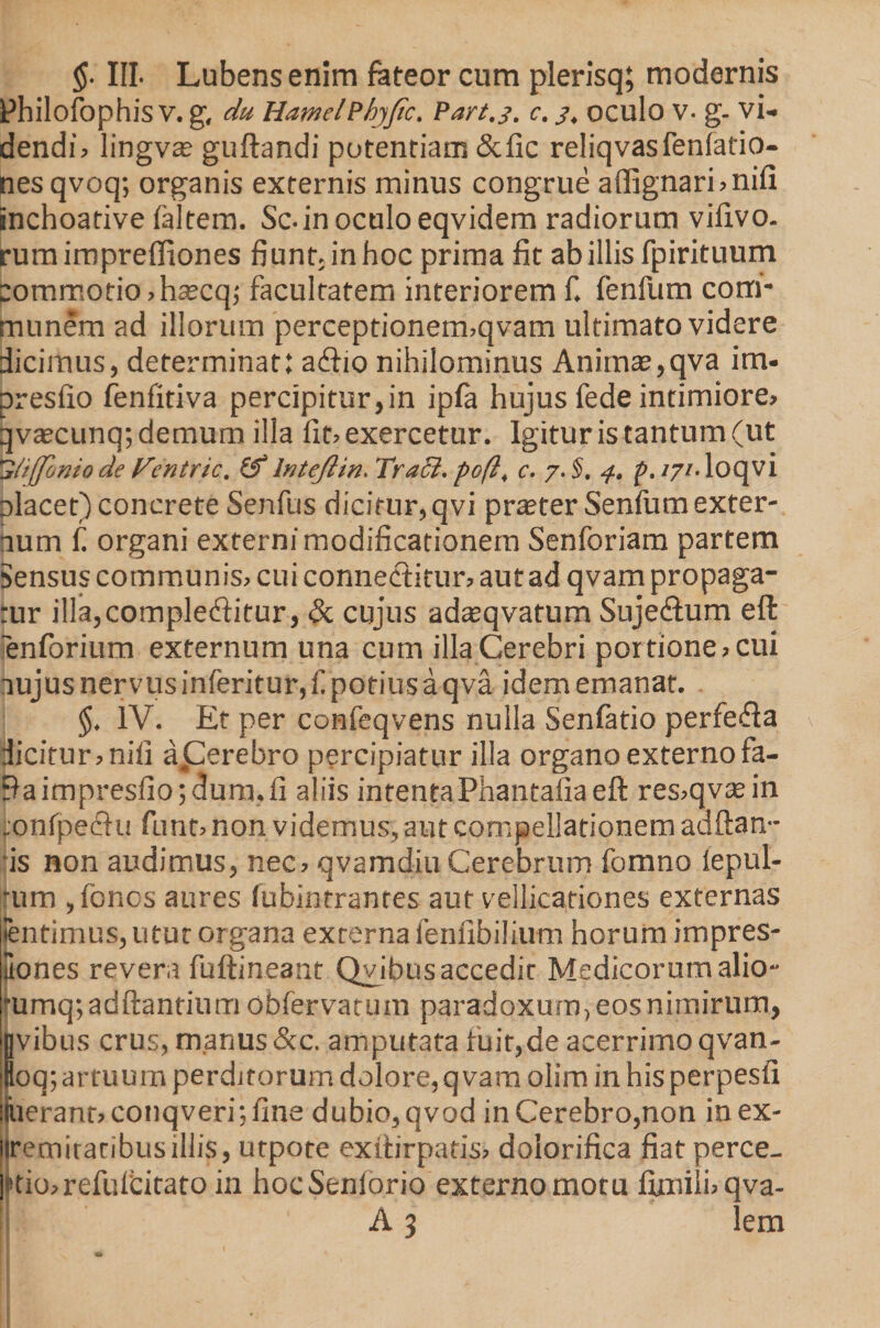 §■ III- Lubens enim fateor cum plerisq; modernis Philofophis V. g, du HamclPhyfic. Part.j. c. 3, oculo V- g- vi¬ dendis lingvae guftandi potentiam &amp;fic reliqvasfenfatio- nesqvoq; organis externis minus congrue a(Iignari»ni(i inchoative (altem. Sc- in oculo eqvidem radiorum vifivo. rum imprefltones fiunt, in hoc prima fit ab illis fpirituum commotio »ha;cq,' facultatem interiorem f. fenfum com¬ munem ad illorum perceptionermqvam ultimato videre dicimus, determinat: abio nihilominus Animae,qva im- presfio fenfitiva percipitur,in ip(a hujus fede intimiore» qvaecunq; demum illa fit» exercetur. Igitur is tantum (ut l/iffonio de Fentric. &amp; lntejlin. Traci. po(l, c. 7. §. 4. p. 171- loqvi olacet) concrete Senfus dicitur,qvi pra?ter Senfum exter¬ num t organi externi modificationem Senforiam partem sensus communis» cui connectitur» aut ad qvam propaga¬ tur illa,complebitur, Sc cujus adatqvatum Sujebum eft enforium externum una cum illa Cerebri portione» cui nujusnervusinferitur,f potiusaqva idem emanat. $. IV. Et per confeqvens nulla Senfatio perfeba dicitur»nili aperebro percipiatur illa organoexternofa- Baimpresfio;dum,li aliis intentaPhantafia eft res»qvtein tonfpebu funt» non videmus, aut compellationem addam¬ us non audimus, nec» qvamdiu Cerebrum fomno lepul- rum ,fonos aures fubintrantes aut vellicationes externas ientimus, utut organa externa fenfibilium horum impres- itones revera fuftineant Qvibus accedit Medicorum alio- jumq; aditantium obfervatum paradoxum, eos nimirum, jvibus crus, manus&amp;c. amputata fuit,de acerrimo qvan- loq; artuum perditorum dolore,qvam oiim in his perpesfi luerant» conqveri; fine dubio, qvod in Cerebro,non inex- liremiratibusillis, utpote exitirpads» dolorifica fiat perce¬ ptio» refuicitato in hocSenforio externo motu ftmili»qva- A 3 lem