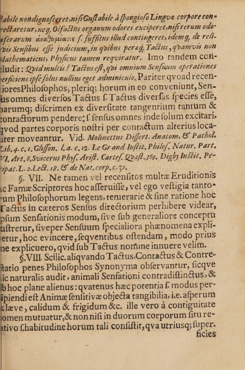 labile nofidignofc£ret->nifiGujlabile a (fongiofo Lingvo corpore con * Yeffiaretur,neq, Olfacitis organum odores excipereUniJiv erum odo vfer arum dvctjVfii&amp;Tis f fuffi tus illud contingeret > idem de re ii- 'tis Senjibtu ejfe judicium ^ in qt)ibm per &amp; fi Tacitis , quamvis non vlathematicus> Phy ficus tamen requiratur. Imo tandem COfi- rludit: Q^idmultis ? TaBus ejl^i omnium Senfimm operationes r,erficiens ipfcfoliis nullius eget adminiculo, P a r i te r q v o a d re ceil- ioresPhilofophos5pleriq; hornmineo conveniunt,Sen¬ us omnes diverfos Tadus aflus diverfos fpecies efle, sarumq; difcrimen ex diverfitate tangentium tantum &amp; rontaftorum pendere* I fenfus omnes indeiblum excitarim jvod partes corporis noftri per contaflum alterius loca- iter moveantur* V i d • Molinettus Differt. Anatom» &amp; PathoU Lib. 4. c. i. Glijfon. L a. c. /2. Le Gr and In (iit. Philof Natur. Part♦ VI Art. 6.Svicerus Phyfi Arift. Cartefi Qjgafl^69. Digby initii. Pe- Hpat. L. 2.Le8.1$. (f de Nat. corp.c. 32, §. VII. Ne tamen vel recenfitos multas Eruditionis tc Famas Scriptores hocafferuiffe, vel ego veftigia tanto* -um Philofophorum legens? temerarie &amp; line ratione hoc radiis in csteros Senius diredorium perhibere videar, pfum Senfationis modum,five fub generaliore conceptu uftretur, fiveper Senfimm fpecialiora phaenomena expli- etur,hoc evincere, feqventibus offendam, modo piius ne explicuero, qvid fub Tadus nomine innuere velim. §.VIIL Scilic.aliqvandoTadus>Contadus&amp;Contre* datio penes Philofbphos Synonyma obfervantur, ficqve icnaturalis audit» animali Senfationi contradiftindus,&amp; (bhoc plane alienus: qvatenus ha=c potentia C modusper- Spiendieft Animae fenfiti vae objeda tangibilia, he.afperum !t laeve, calidum &amp; frigidum &amp;c, ille vero a contiguitate tomen mutua tur,&amp; non nifi in duorum corporum fitu rt_ ativo f.habitudinehorum tali confiflit,qvautriusq;fuper. ficies