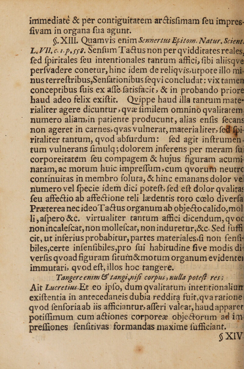 immediate &amp; per contiguifatem ar&amp;isfimam feu impres- fivam in organa fua agunt. §.XIII. Quamvis en\m Sennertus Epitom. Natur. Scient. L. VII, c. tp,fff. Senfiim Tactus non per qviddiratesreales, fed Ipiritales feu intentionales tantum affici, fibi aliisqve perfvadere conetur,hinc idem dereliqvismtpoteillo mi¬ nus terreftribus,Senfationibus feqvi concludat: vix tamen conceptibus fuis ex alie fatisfacit» &amp; in probando priore haud adeo felix exiftit. Qvippe haud illa tantum mate¬ rialiter agere dicuntur» qvae fimilem omnino qvalitatern numero aliam»in patiente producunt, alias enfis fecans non ageret in carnes»qvas vulnerat, materia liter, fed fpi- ritaliter tantum, qvod abfurdum: fed agit inftrumen. tum vulnerans ftmulq*, dolorem inferens per meram fui corporeitatem feu compagem &amp; hujus figuram acumi¬ natam, ac motum huic impreffum»cum qvorufn neutrc continuitas in membro foluta, &amp; hinc emanans dolor vel numero vel fpecie idem dici poteft»fed eft dolor qvalita* feu affeCtio ab affectione teli hedentis toto coelo diverfa Prasterea necideoTadtus organum ab obje&lt;ftocalido,mol li,afpero&amp;c. virtualiter tantum affici dicendum,qvoc nonincalefcat, non mollefcar, non induretur,&amp;c- Sed fuffi cit, ut inferius probabitur, partes materialesffi non fenfi- biles,certe infenfibiles,pro fui habitudine five modis di' verfis qvoadfiguram firum&amp;mo tum organum evidentei immutari» qvod eft, illos hoc tangere. Tangere enim &amp; tangijiiji corpus, nulla pote(l res; Ait Lucretius.Et eo ipfo, dum qvalitatum inrentionaliurr exiftentia in antecedaneisdubia reddita fuit,qva ratione qvod fenforiaab iis afficiantur» alleri valear, haud apparet potiffimum cum aftiones corpore® objeftorum ad irrv preffiones fenfitivas formandas maxime fufficiant. 5 XIV