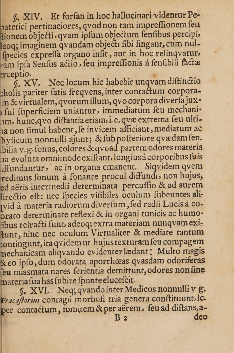 §. XIV. Et forfan in hoc hallucinari videntur Pe- Datetici pertinaciores, qvod non tam impreflionem feu ftionemobje<fti,qvam ipfum objedtum fenfibus percipi» ileoq; imaginem qvandam objedti fibi fingant,cum nui- ipecies exprefla organo infit, aut in hoc relinqvatur, pam ipia Senfus aftio, feu impreffionis a fenfibili fed® trceptio. §, XV. Nec locum hic habebit unqvam diftindtio cholis pariter fatis freqvens, inter conta&amp;um corpora- m &amp; virtualem, qvorum illum, q vo corpora diverfa jux- 1 fui fuperficiem uniantur, immediatum feu mechani- am, hunc,qvo diftantia etiam, i. e. qvas extrema feu ulti- na non fimul habent,fe invicem afficiant,mediatum ac hyficum nonnulli ajunt; &amp;fubpofteriore qvasdamfen. bilia v.g fonus, colores &amp;qvoad partem odores materia aa evoluta omnimode exiftant, longius a corporibus fuis .ifFundantur, ac in organa emanent. Siqvidem qvem redimus fonum a fonante procul diffundi, non hujus, ed aeris intermedii determinata percuffio &amp; ad aurem lireftio eft: nec fpecies vifibiles oculum fubeuntes ali- jvid a materia radiorum diverfum,fed radii Lucis a co- orato determinate reflexi &amp; in organi tunicis ac humo- ■ibus retra&amp;i funt, adeoq; extra materiam nunqvamexi¬ bunt, hinc nec oculum Virtualiter &amp; mediate tantum tontingunt, ita qvidem ut hujus texturam feu compagem Tnechanicam aliqvando evidenter ludant ’ Multo magis Sceo ipfo,dum odorata aporrhoeas qvasdam odoriferas ?eu miasmata nares ferientia demittunt, odores non fine materiafuahasfubirefDonteelucefcit. §, XVI. Neq; qvando inter Medicos nonnulli v g. lEracaJloriiu contagii morbofi tria genera conftituunt,fc. iper contactum, fomitem &amp; per aerem, feu ad diftans,a- B 2 deo
