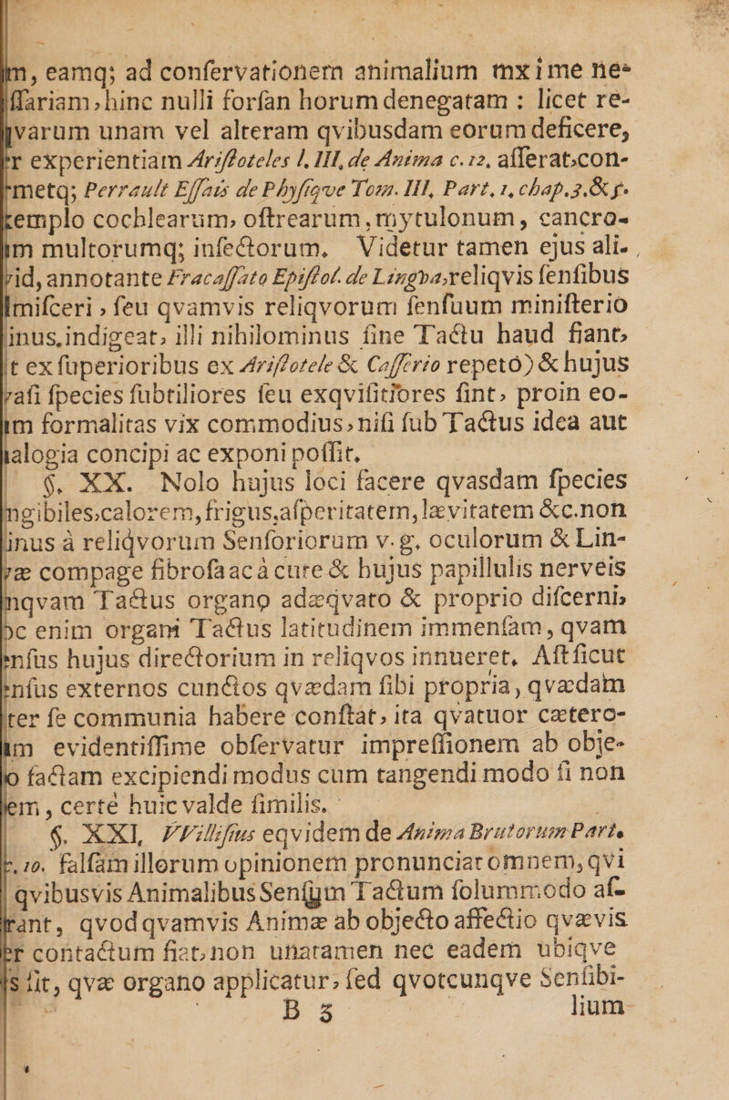 m, eamq; ad confervationern animalium mxime ne*- flariam>hinc nulli forfan horum denegaram : licet re- |varum unam vel alteram qvibusdam eorum deficere, rr experientiam Ariftoteles 1.III. de Anima c.12. aflerat,con- fmetq; Perreiult Effati dePhyfiqvc Tcm. III, Part, 1, chap.j.&amp;f. templo cochlearum, oftrearum.rnytulonum, cancro- im multorumq; infe&amp;orum. Videtur tamen ejus ali-, rid, annotante Fracaffato Epiftol. de £/>?g^«,reliqvis fenfibus Imifceri, feu qvamvis reliqvorum fenfuum minifterio inus.indigeat, illi nihilominus fine Ta<fiu haud fiant, t ex fuperioribus ex Ariftotele &amp; Cajjcrio repeto) &amp; hujus ?afi fpecies fubriliores feu exqvifitfores fint, proin eo- im formaliras vix commodius,nifi fubTa<flus idea aut •alogia concipi ac exponi poifif. §» XX. Nolo hujus loci facere qvasdam fpecies jngibile's>calorem, frigus,afperitatem,laeviratem dcc.non iinus a reliqvorum Senforiorurn v g. oculorum &amp; Lin¬ eae compage fibrofaacacure&amp; hujus papillulis nerveis inqvam Taftus organp adaxjvaro &amp; proprio difcerni, oc enim organi Tadfus latitudinem immenfam, qvam mfus hujus direfiorium in reliqvos innueret, Aftficut jnfus externos eundos qvtedam fibi propria, qva:dafcn ter fe communia habere conflat, ita qvatuor ctetero- im evidentiflime obfervatur imprefiionem ab obje» o fadam excipiendi modus cum tangendi modo fi non em, certe huic valde fimilis. XXI, VFillifim eqvidem de AnmaErutormnPart» 10. fallam illorum opinionem pronunciatomnem,qvi qvibusvis Animalibus Seniam Tadum folurnrr.odo af- ranf, qvod qvamvis Animae ab obje&amp;o affedio qvavis. :r cohtadum fiat,non unaramen nec eadem ubiqve fit, qvae organo applicatur, fed qvotcunqve Sentibi- B 3 lium