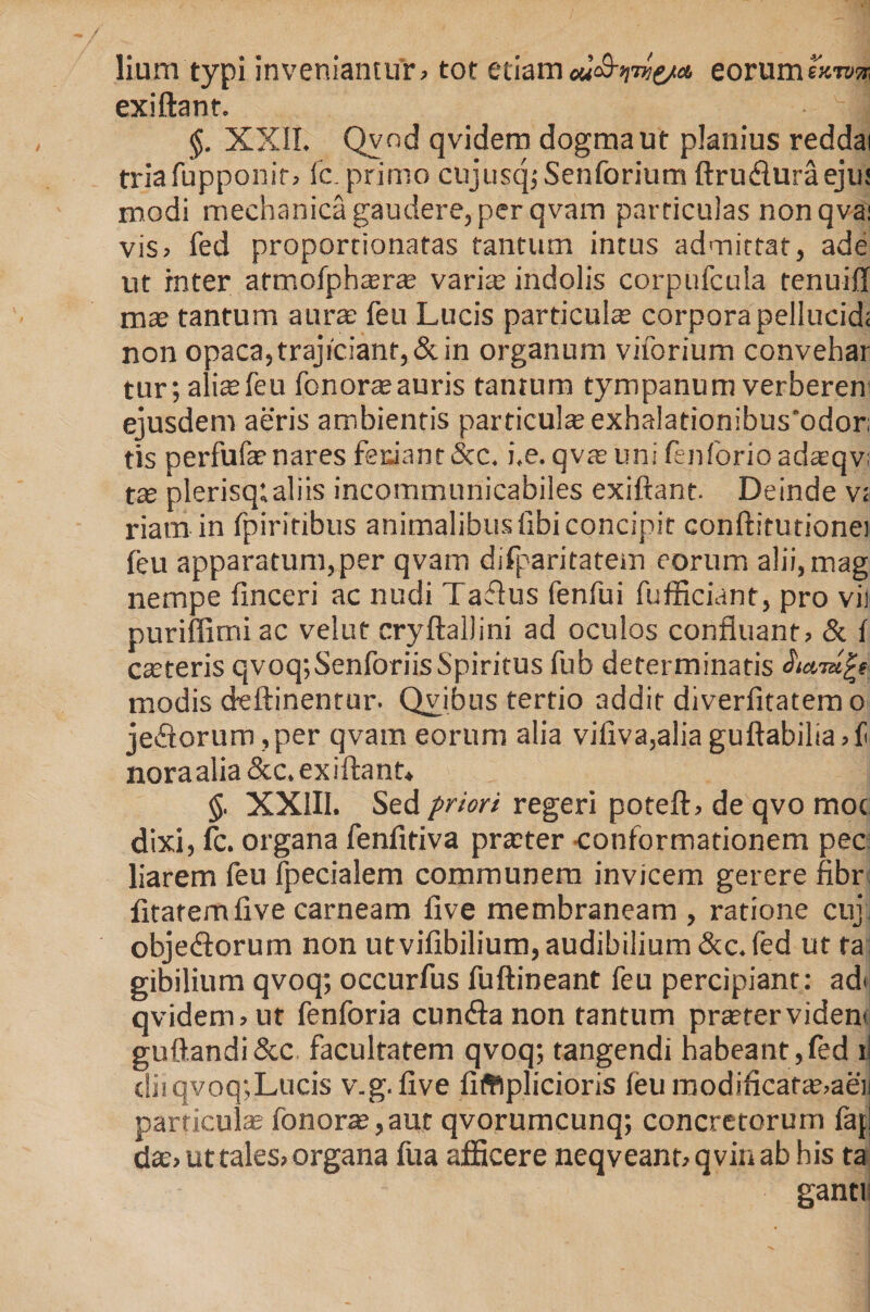 lium typi inveniantur, tot etiam M&amp;nvie/a, eorumeurm exiftant. §. XXII. Qvnd qvidem dogma ut planius reddai triafupponir, fc. primo cujusq;Senforium ftru&amp;uraeju; modi mechanica gaudere, per qvam particulas nonqva; vis, fed proportionafas tantum intus admittat, ade ut inter armofph*ra? vari* indolis corpufcula renuiff mas tantum aura feu Lucis particula corpora pellucid; non opaca,trajicianr,&amp;in organum viforium convehar tur; alite feu fonor*auris tanrum tympanum verberen ejusdem aeris ambientis particula exhalationibus'odor; tis perfuf*nares fetiant&amp;c. i.e. qv*unifenforioad*qv; t* plerisq»aliis incommunicabiles exiftant. Deinde v; riam in fpiritibus animalibus fibi concipit conftitutionei feu apparatum,per qvam difparitatem eorum alii,mag nempe finceri ac nudi Taflus fenfui fufficiant, pro vir puriffimi ac velut cryftallini ad oculos confluant, &amp; f cseteris qvoq; Senforiis Spiritus fub determinatis e modis deftinentur. Qvibus tertio addit diverfitatem o jecorum ,per qvam eorum alia viliva,alia guftabilia,f noraalia&amp;c. exiftant* §. XXIII. Sed frior i regeri poteft, de qvo moc dixi, fc. organa fenfitiva pr*ter conformationem pec liarem feu fpecialem communem invicem gerere fibr fitatemfive carneam five membraneam , ratione cuj. objediorum non utvifibilium, audibilium&amp;c.Ied ut ta; gibilium qvoq; occurfus fuftineant feu percipiant: ad&lt; qvidem, ut fenforia cunfta non tantum prastervidem guftandi&amp;c facultatem qvoq; tangendi habeant,fed ii diiqvoq;Lucis v.g. five fiftlplicioris feu modificat*,aen particul* fonor*, aut qvorumcunq; concretorum faj! d*, ut tales, organa fua afficere neqveanoqviuabhis ta ganti