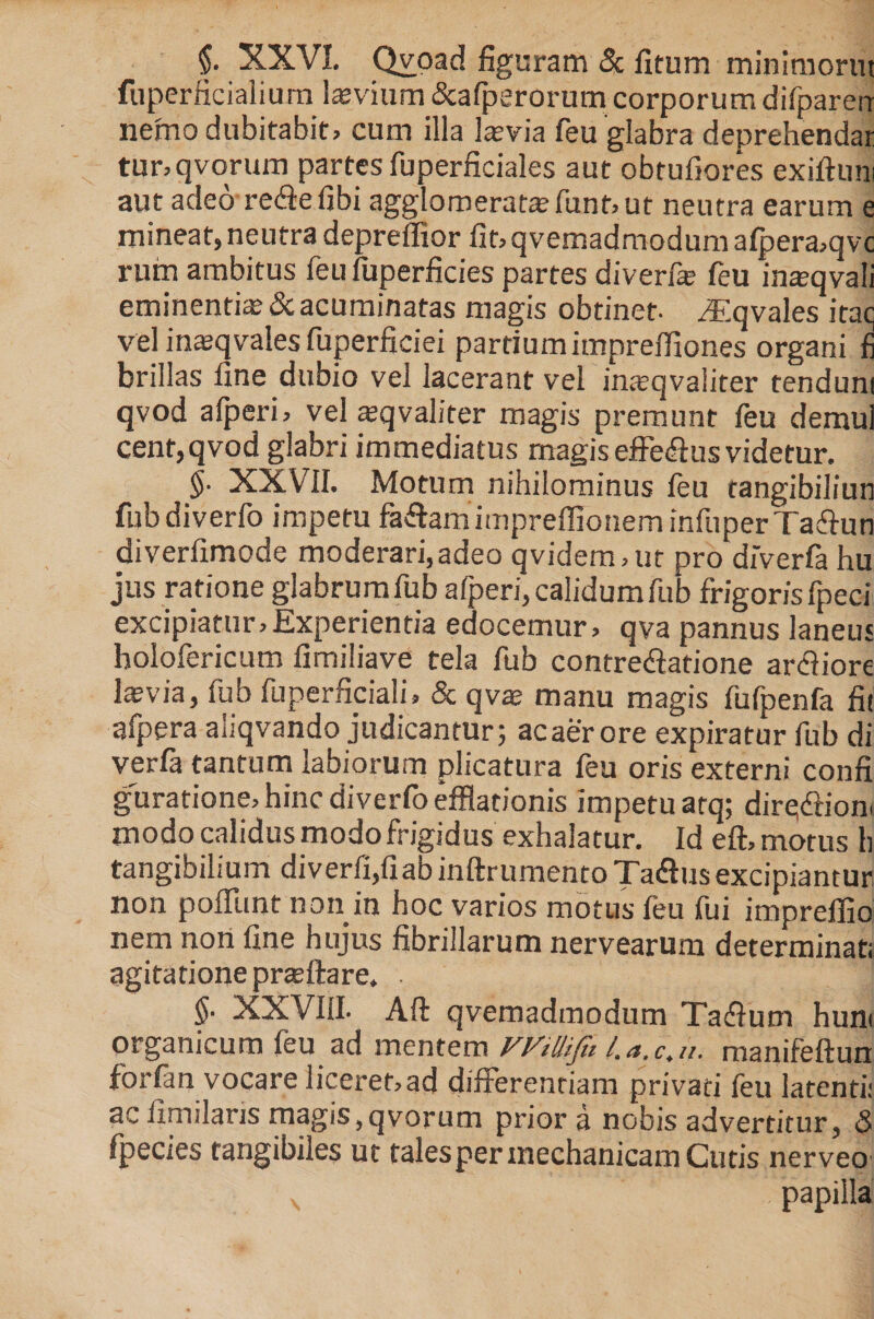 $• XXVI. Qvoad figuram &amp; fitum minimorut fuperficialium levium &amp;afperorum corporumdifparerr nemo dubitabit, cum illa lasvia feu glabra deprehendar tunqvorum partes fuperficiales aut obtufiores exiftum aut adeo rediefibi agglomerate funt, ut neutra earum e mineat, neutra depreffior fit, qvemadmodum afpera,qvc rum ambitus feu fuperficies partes diverfie feu inteqvali eminentia &amp; acuminatas magis obtinet- ^Eqvales itaq vel inajqvales fuperficiei partiumimpreffiones organi fi brillas fine dubio vel lacerant vel inatqvaliter tenduni qvod alperi, vel «qvaliter magis premunt feu demul cent,qvod glabri immediatus magis efferus videtur. $• XXVII. Motum nihilominus feu tangibiliun fubdiverfo impetu fadtemimpreffioneminfiiperTadlun diverfimode moderari,adeo qvidem,ut pro diVerfa hu jus ratione glabrumfub alperi,calidumfub frigorisfpeci excipiatur,Experientia edocemur, qva pannus laneus holofericum fimiliave tela fub contredlatione ardfiore hevia, fub fuperficiali, &amp; qva; manu magis fufpenfa fit afpera aliqvando judicantur; acaer ore expiratur fub di verfa tantum labiorum plicatura feu oris externi confi guratione, hinc diverfo efflationis impetu atq; diredliom modo calidus modo frigidus exhalatur. Id eft, motus h tangibilium diverfi,fiab inftrumentoTa&amp;us excipiantur non poliunt non in hoc varios motus feu fui impreffio nem non fine hujus fibrillarum nervearum determinati agitatione praftare. .  $• XXVIII. Aft qvemadmodum Tadlum hun< organicum feu ad mentem WiUiJit l.a.c.u. manifeftun forlan vocare liceref,ad differentiam privati feu latenti: ac fimilans magis,qvorum prior a nobis advertitur, 5 fpecies tangibiles ut talesper mechanicam Cutis nerveo N . papilla
