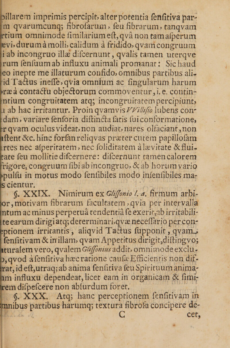 oillarem imprimis percipio alter potentia fenfitiva par- m qvarumcunq; fibrofarum, feu fibrarum, tanqvam rtium omnimode fimilariumeft,qva non tamafperum svi» durum a molli, calidum a fridido, qvam congruum i ab incongruo ilis difcernunt, qvalis tamen uterqve rum fenfuum ab influxu animali promanat: Sic haud eo inepte me illaturum confido, omnibus partibus ali- idTa&amp;us inefie,qvia omnium ac fingularum harum •rasa contadlu obje&amp;orum commoventur,i. e. contin- ■ntium congruitatem atq; incongruiracem percipiunt, ii ab hac irritantur. ProinqvamvisVVillifto jubens con* :dam, variare fenforia difdncla fatis fui conformatione, :r qvam oculus videat, non audiat, nares olfaciant, non iftent&amp;c.hinc forlanreliqvas prsetercutem papillofam irtes nec afperitatem,nec foliditatem a Saevitate &amp;flui~ tate feu mollitie difcernere: difcernunt tamen calorem xigore, congruum libi ab incongruo, &amp; ab horum vario •pulfu in motus modo fenfibiles modo infenfibiles raa- s cientur. XXIX. Nimirum ex Glijjonio l. a. firmum arbi- or,morivam fibrarum facultatem ,qvia per intervalla ntum ac minus perpetua tendentia fe exerir,ab irritabili- te earum dirigi atq; determinarbqvs neceflario percon- jptionem irritantis, aliqvid Taclus fupponit, qvam_. fenfitivam &amp; in1 illam, qvam Appetitus dirigit,diftingvo; ituralem vero, qvalem Gtijjbnms addit, omnimode exclu. o,qvod a fenfitiva hsc ratione caufk-Efficienris non dif- irat, id eft,utraq; ab anima fenfitiva feu Spirituum anima- iim influxu dependeat, licet earn in organicam &amp; fitni- rem difpefcere non abfurdum foret, i §. XXX. Atq; hanc perceptionem fenfitivam in inanibus partibus harnmq; textura fibrofa concipere de- 1 - C cet.