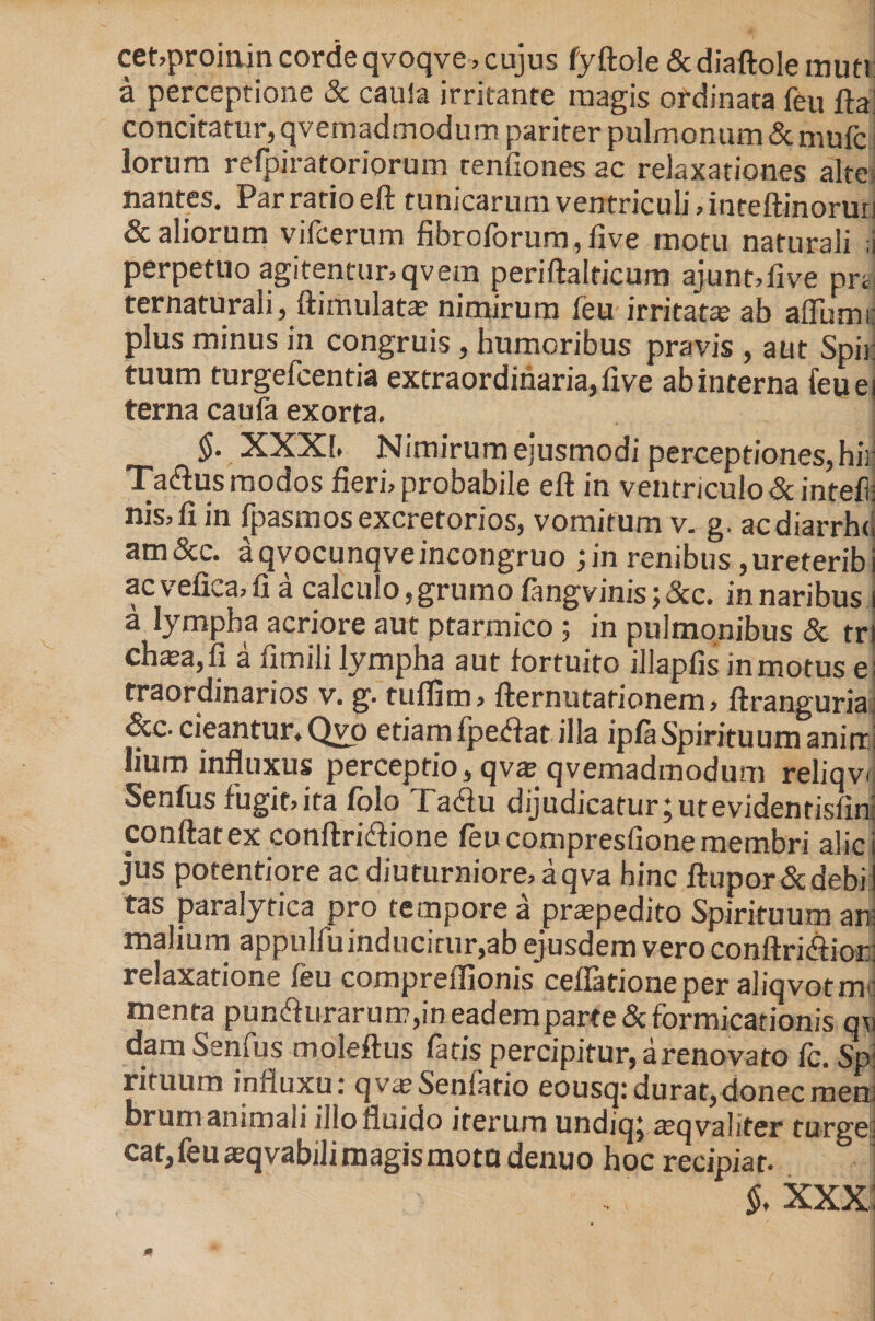cet,proinin corde qvoqve, cujus fyftole &amp; diaftole muti a perceptione &amp; cauia irritante magis ordinata feu fta! concitatur, qvemadmodum pariter pulmonum &amp; mufc i lorum refpiratoriorum renfiones ac relaxationes alte, nantes. Par ratio eft tunicarum ventriculi, inteftinoruri &amp; aliorum vifcerum fibroforum,five motu naturali ;i perpetuo agitentur, qvem periftalticum ajunt,five prt ternaturali, ftimulatas nimirum feu irritatas ab aflumi: plus minus in congruis , humoribus pravis , aut Spii: tuum turgefcentia extraordinaria, live ab interna feuei terna caufa exorta. $. XXXI. Nimirum ejusmodi perceptiones, hir Ta^us modos fieri, probabile eft in ventriculo &amp; inteft nis,fi in fpasmos excretorios, vomitum v. g. acdiarrhu am&amp;c. aqvocunqveincongruo ;in renibus ,ureteribi ac vefioa,fi a calculo,grumo fangvinisj&amp;c. in naribus i a lympha acriore aut ptarmico ; in pulmonibus &amp; tri chasa,fi a fimili lympha aut fortuito illapfis inmotus e traordinarios v. g. tuflim, fternutafionem, ftranguria &amp;c. cieantur.Qvo etiamfpetfat illa ipfaSpirituumanin: lium influxus perceptio, qvas qvemadmodum reliqvi Senfus fugit,ita folo Tadu dijudicatur;utevidentisfin: conflat ex conftridione feu compresfione membri alie jus potentiore ac diuturniore, aqva hinc ftupor&amp;debi tas paralytica pro tempore a praspedito Spirituum an: malium appulfuinducitur,ab ejusdem vero conftritftior: relaxatione feu compreflionis ceflafioneper aliqvotmi: menta pun<fturarum,in eadem parte &amp; formicationis q\i dam Senfus moleftus fatis percipitur, arenovato fc. Sp: rituum influxu: qvasSenfario eousq:durat,donecmem farum animali illo fluido iterum undiq; «eqvaliter turgei cat, feu asqvabili magis motu denuo hoc recipiat. i §, xxx: m