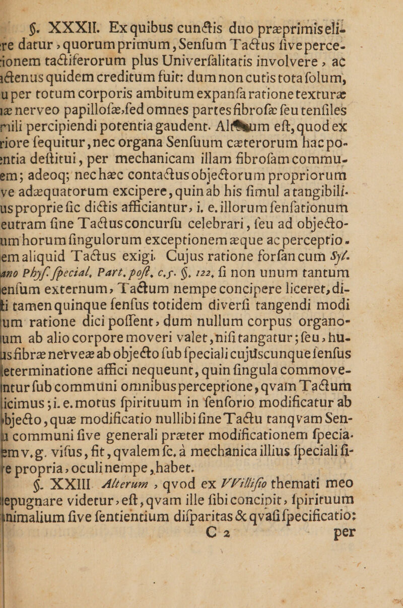 §. XXXII. Ex quibus cuneis duo prajprimiseli- re datur »quorumprimum,SenfumTafl:us fiveperce- :ionem ta&amp;iferorum plus Univerfalitatis involvere » ac i&amp;enus quidem creditum fuit: dum non cutis tota folu m, uper totum corporis ambitum expanfa ratione texturar isnerveo papillofa2,fedomnes partes fibrofa: feu tenfiles nili percipiendi potentia gaudent. Alitum eft,quodex riore fequitur ,nec organa Senfuum ceterorum hacpo- :ntia deftitui, per mechanicam illam fibrofamcommu- em; adeoq; nec haec contaflusobjeftorum propriorum ve adaequatorum excipere, quin ab his fimul a tangibili¬ us propriefic diftis afficiantur» i. e.illorumfenfationum eutram fine Tadlusconcurfu celebrari, feu ad obje&amp;o- um horum fingulorum exceptionem seque ac perceptio , em aliquid Ta&amp;us exigi. Cujus ratione forlancum Sjl. mo Phjf. fpeciai, Part.pojl, c.y. §, 122, fi non unum tantum lenfum externum» Tacitum nempe concipere liceret,di¬ ti tamen quinque fenfus totidem diverfi tangendi modi Ium ratione dici pollent» dum nullum corpus organo- lum ab alio corpore moveri valet,nifitangatur;feu»hu- Usfibrae netvea; ab obje&amp;o fub fpeciali cujUscunquelenfus determinatione affici nequeunt, quin fingulacommove- intur fub communi omnibus perceptione, qvam Ta&amp;um [icimus;i. e.motus fpirituum in fenforio modificatur ab #bjefto,qu£e modificatio nullibi fine Taflu tanqvamSen- a communi five generali praster modificationem fpecia- Bmv.g. vilus,fit,qvalemfc.a mechanica illius fpeciali fi- le propria» oculi nempe, habet. $. XXIII Alterum » qvod ex VVilliJio themati meo fiepugnare videtur»eft,qvam ille fibiconcipit» Ipirituum mimalium five fentientium difparitas &amp; qvafiIpecificatio: