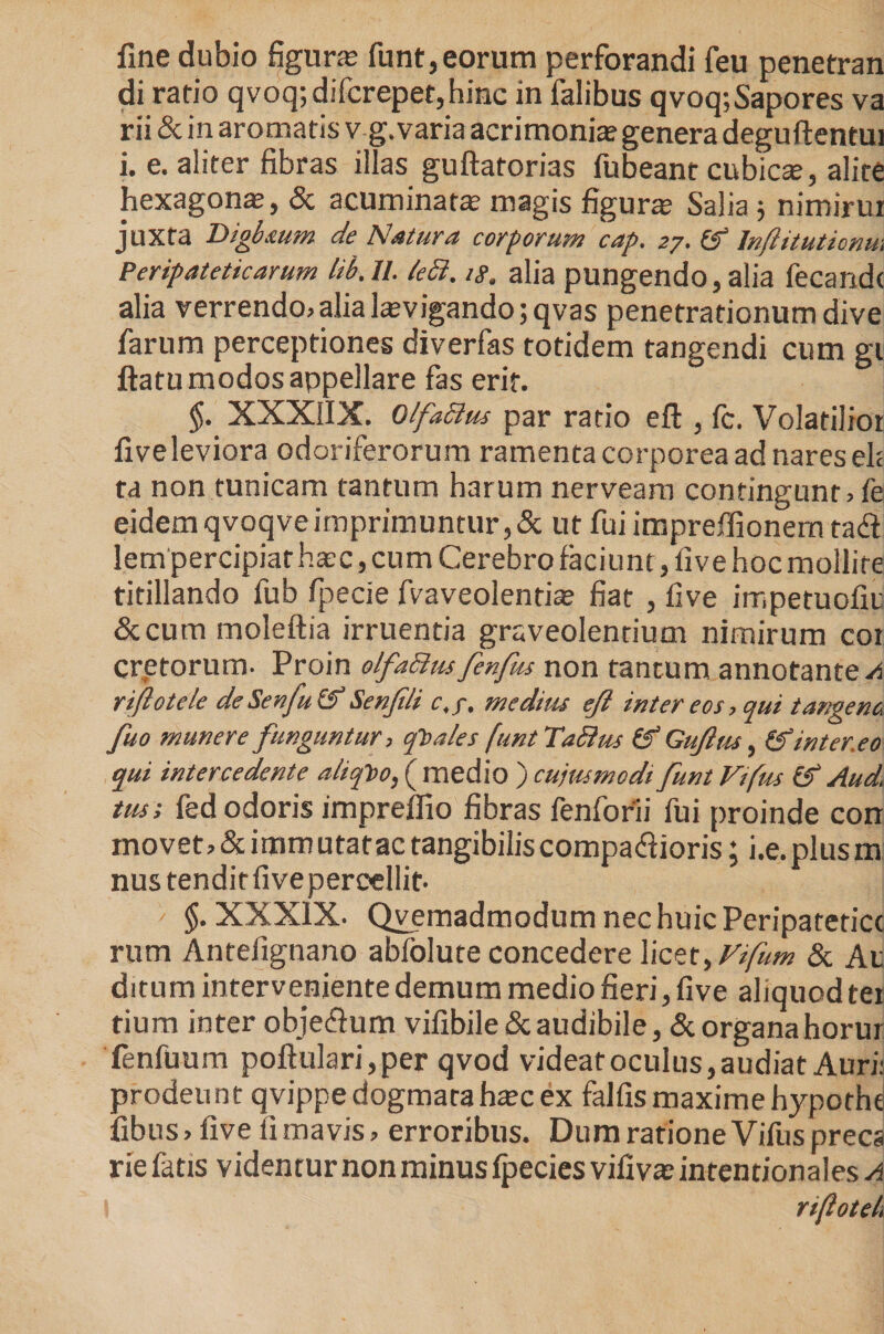 fme dubio figura? funt, eorum perforandi feu penetran di rario qvoq;difcrepet,hinc in falibus qvoq;Sapores va rii &amp; in aromatis vg. varia acrimonia? genera deguftentui i. e. aliter fibras illas guftatorias fubeant cubica?, alite hexagona?, &amp; acuminat» magis figura? Salia 3 nimirur juxta Digb&amp;um de Natura corporum cap. 27. (f Inftitutionm Peripateticarum lib.U. ieci. ig. alia pungendo, alia fecandc alia verrendo, alia la?vigando;qvas penetrationum dive farum perceptiones diverfas totidem tangendi cum gi ftatu modos appellare fas erit. §. XXXIIX. Olfaftus par ratio eft , fc. Volatilior fiveleviora odoriferorum ramenta corporea ad nares eh ta non tunicam tantum harum nerveam contingunt, fe eidem qvoqve imprimuntur, &amp; ut fui impreffionem tad lem percipiat ha?c, cum Cerebro faciunt, live hoc mollite titillando fub fpecie fvaveolentia? fiat , five impetuofiu Sccum moleftia irruentia graveolentium nimirum cor cretorum. Proin olfaBusfenfus non tantum annotantem riftotele de Senfu (f Senjili c,f, medim eji inter eos, qui tangene fuo munere funguntur, foales (untTaSlus (f Gujitu, &amp; inter,eo qui intercedente aliofto, ( medio ) cujus modi funt Vifus &amp; And. tus; fed odoris impreffio fibras fenforii fui proinde con movet, &amp; immutatae tangibilis comparioris; i.e.plusm nus tendirfivepercellit. ' §. XXXIX. Qvemadmodum nec huic Peripatetice rum Antefignano abfolute concedere licet, Vifum &amp; Ac ditum interveniente demum medio fieri, five aliquod ter tium inter obje^um vifibile&amp;audibile, &amp; organahorur fenfuum poftulari,per qvod videat oculus, audiat Auri: prodeunt qvippedogmataha?cex falfismaximehypothe fibus, five fi mavis, erroribus. Dum ratione Vifus precs rie fatis videntur non minus fpecies vifiva? intentionales a
