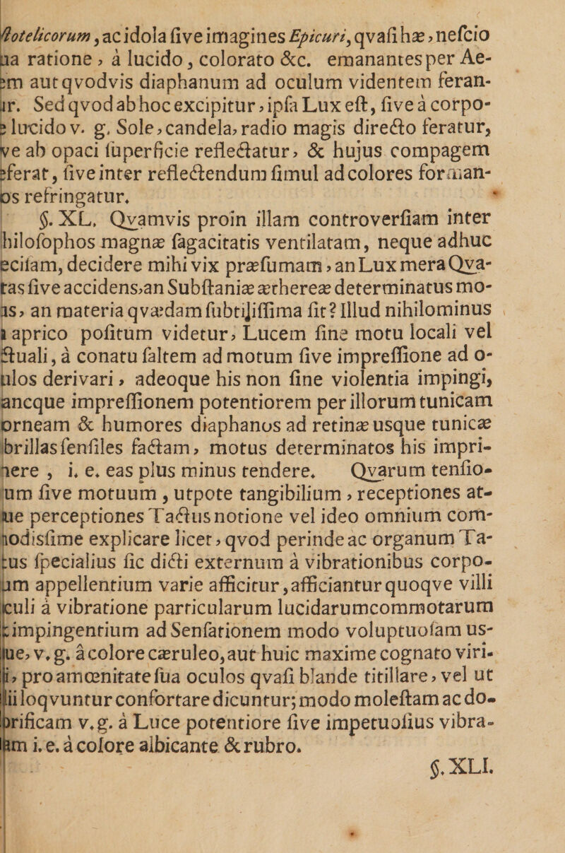 flotelicorum, ac idola five imagines Epicuri, qvafi has ? nefcio ua ratione ? a lucido, colorato &amp;c. emanantes per Ae- jm autqvodvis diaphanum ad oculum videntem feran- ar. Sedqvodabhocexcipitur?iplaLuxeft,fiveacorpo- 5 lucido v. g, Sole ? candela? radio magis diredo feratur, ve ah opaci iuperficie refledlatur? &amp; hujus compagem sferat, five inter refle&amp;endum fimul ad colores foraian- os refringatur. §. XL. Qvamvis proin illam controveriiam inter hilofophos magnas fagacitatis ventilatam, neque adhuc ecilam, decidere mihi vix prasfumam ? an Lux mera Qva- tas five accidens?an Subftanias tethereas determinatus mo- as? an materia qva;damfubtijiflima fit? Illud nihilominus t aprico politum videtur? Lucem fine motu locali vel ffuali, a conatu faltem ad motum five imprelfione ad o* ulos derivari > adeoque his non line violentia impingi, ancque impreffionem potentiorem per illorum tunicam orneam &amp; humores diaphanos ad retinas usque tunicas brillasfenfiles fa<Sam? motus determinatos his impri- aere , i. e. eas plus minus tendere. Qvarum tenfio- um five motuum, utpote tangibilium ? receptiones at- lue perceptiones Ta«fiusnotione vel ideo omnium com- nodisfime explicare licet? qvod perinde ac organum Ta- tus fpecialius fic difti externum a vibrationibus corpo- jm appellentium varie afficitur,afficianturquoqve villi iculi a vibratione particularum lucidarumcommotarum impingentium ad Senfarionem modo voluptuotam us- ue? v.g. a colore casruleo, aut huic maxime cognato viri- i? pro amoenitate Ilia oculos qvafi blande titillare? vel ut loqvuntur confortare dicuntur; modo moleftam ac do- Drificam v.g. a Luce potentiore five impetuolius vibra- iBm i. e. a colore albicante &amp; rubro. 1 . - $.XLI.