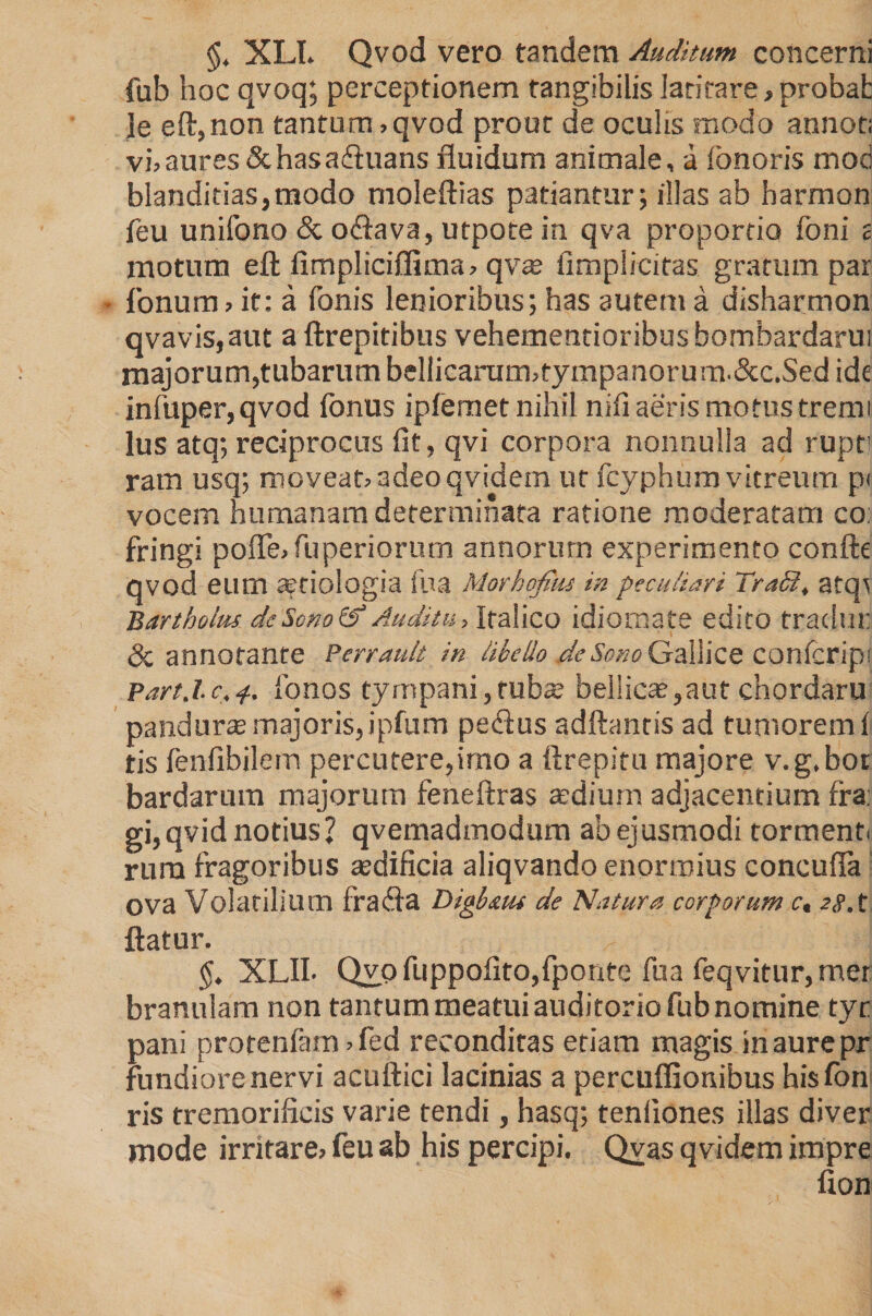 §, XLI. Qvod vero tandem Auditum concerni fub hoc qvoq; perceptionem tangibilis latitare, probat ]e eft,non tantum, qvod prout de oculis modo annor; vi, aures &amp; has adtuans fluidum animale, a fonoris mod blanditias,modo moleftias patiantur; illas ab harmon feu unifono &amp; oflava, utpote in qva proportio foni i motum eft fimpliciflima, qvas {implicitas gratum par • Tonum > it: a fonis lenioribus; has autem a disharmon qvavis,aut a ftrepitibus vehementioribus hombardarui majorum,tubarum bellicarum,tympanorum.&amp;c.Sed ide infuper,qvod fonus ipfemet nihil nifi aeris motus tremi lus atq; reciprocus fit, qvi corpora nonnulla ad rupti ram usq; moveat» adeo qvidern ut fcyphum vitreum p< vocem humanam determinata ratione moderatam co: fringi poflfe, fu periorurn annorum experimento confle qvod eum aetiologia iua Morhofitu in peculiari TraS, atop Bartholus de Sono &amp; Auditu > iralico idiomate edito tradm: &amp; annotante Perrault in libello de Sono Gallice confcripi Part.lc. fonos tyrnpani, tubae bellicae,aut chordaru panduras majoris, ipfum pedfus adftantis ad tumorem! tis fenfibilem percutere,imo a ftrepitu majore v.g.bot bardarum majorum feneftras aedium adjacentium fra: gi, qvid notius? qvemadmodum ab ejusmodi torment. rum fragoribus asdificia aliqvando enormius concufla ova Volatilium fra dia Digb&amp;tu de Natura corporum c, 28. t flatur. XLII- Qyo fuppofito,fponte fu a feqvitur, mer branulam non tantum meatui auditorio fub nomine tyr pani protenfam , fed reconditas etiam magis in aure pr fundiorenervi acuftici lacinias a percuflionibus hisfbn ris tremoriiicis varie tendi, hasq; tenfiones illas diver mode irritare» feu ab his percipi. Qyas qvidern impre fion