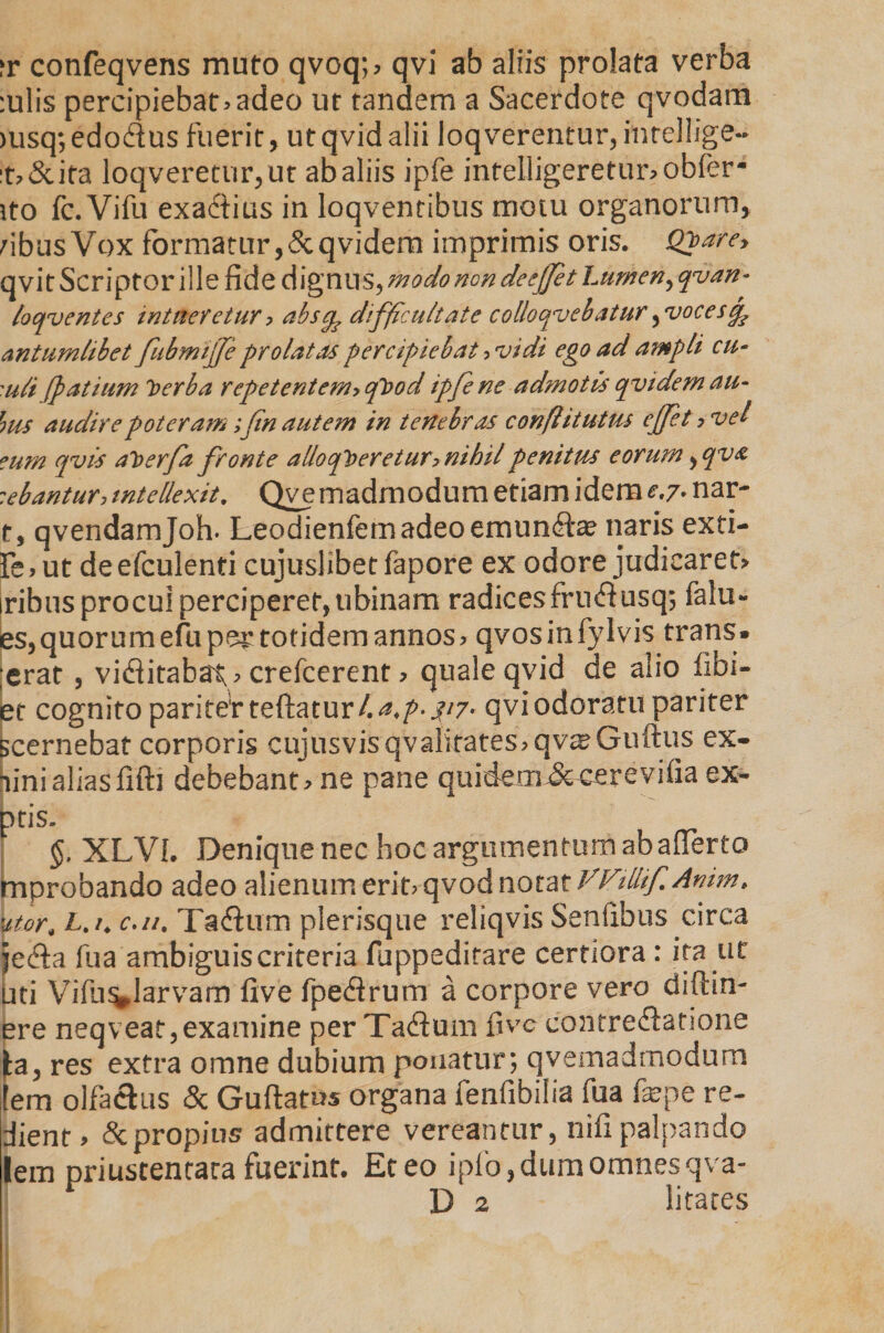 ?r confeqvens muto qvoq;> qvi ab aliis prolata verba :ulis percipiebat>adeo ut tandem a Sacerdote qvodam >usq; edo&amp;us fuerit, ut qvid alii loqverentur, intellige- :t»&amp;ita loqveretur,ut ab aliis ipfe intelligeretunobfer- ito fc.Vifu exadtius in loqventibus motu organorum, dbus Vox formatur,Scqvidem imprimis oris. Qbare, qvit Scriptor ille ride dignus, modo ncn deefiet Lumen, qvan- loqventes intueretur > abs^ difficultate collo cavebatur ^vocescp antumlibet fubmijfe prolatas percipiebat ^vidi ego ad ampli cu- 'uli Jpatium berba repetentem>cfibod ipfe ne admotis cjvidem au- fms audire poteram ;fn autem in tenebras confhtutus effeta vel ?um qvls aberfa fronte allocfiberetury nihil penitus eorum ^cpv a :ebantur, intellexit. Qve madmodum etiam idem e,7. nar- t, qvendamjoh. Leodienfemadeoermin£te naris exti- fe,ut deefculenti cujuslibetfapore ex odore judicaret» iribus procul perciperet, tibinam radices fru&amp;usq; falu- es,quorum efu per totidem annos» qvosinfylvis trans» ;erat , viditabat» crefcerent» quale qvid de alio libi- et cognito pariter teftatur/.^- ^7- qvi odoratu pariter scernebat corporis cujusvisqvalifates» qv^Guftus ex- linialiasfifti debebant» ne pane quidem Jccerevifia ex- pris. §, XLVL Denique nec hoc argumentum ab afferto improbando adeo alienum erit> qvod notat VVillifAnim* utor, Lt /4 c. //. Ta<Sum plerisque reliqvis Senttbus circa jectta fu a ambiguis crireria fuppedirare certiora: ita ut uti Vifu^Jarvam live fpecttrum a corpore vero diftin- ere neqveat,examine per Taflum live contrefiatione )ba, res extra omne dubium ponatur; qvemadmodum lem olfachis &amp; Guttatus organa fenfibilia fua fepe re- dient, &amp; propius admittere vereantur, nifi palpando lem priustenrara fuerint. Et eo ipio,dum omnesqva- D 2 litares