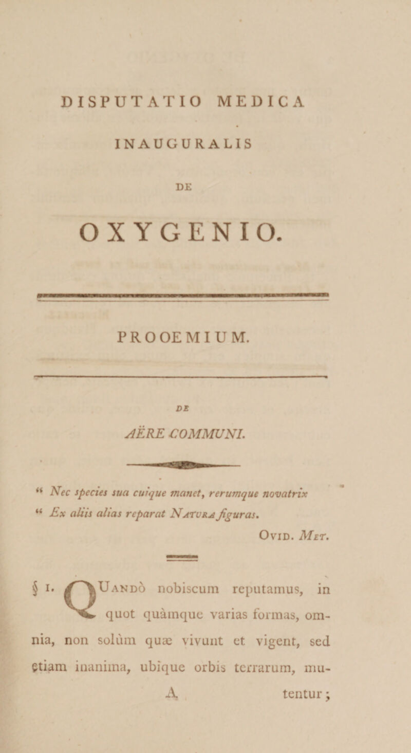 \ DISPUTATIO MEDICA « INAUGURALIS DE O X Y G E N I O. iv . P R o OE M I U M. DE j4ERE communi. Nec species sua cuique manete rerumque novatrix Ex aliis alias reparat Natue^ figuras. OviD. Mir. § I» /^^Uando nobiscum reputamus, in quot quamque varias formas, om¬ nia, non solum qua2 vivunt et vigent, sed etiam inanima, ubique orbis terrarum, mu- A , tentur •