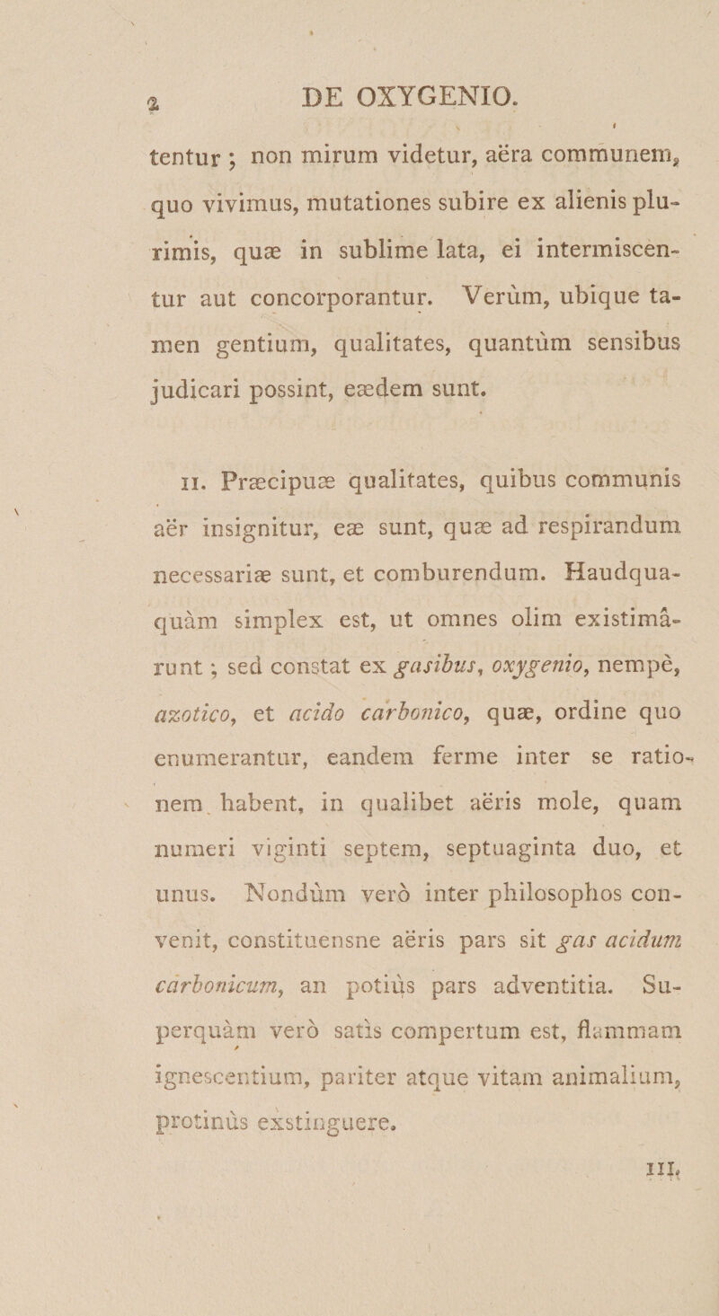 i % tentur ; non mirum videtur, aera comrnuneni^ quo vivimus, mutationes subire ex alienis plu¬ rimis, quae in sublime lata, ei intermiscen¬ tur aut concorporantur. Verum, ubique ta¬ men gentium, qualitates, quantum sensibus judicari possint, eaedem sunt. II. Praecipuae qualitates, quibus communis aer insignitur, eae sunt, quae ad respirandum necessariae sunt, et comburendum. Haudqua- quam simplex est, ut omnes olim existima¬ runt ; sed constat txgasibtis, oxygenio^ nempe, azotico^ et addo carbojuco, quae, ordine quo enumerantur, eandem ferme inter se ratio¬ nem, habent, in qualibet aeris mole, quam numeri viginti septem, septuaginta duo, et unus. Nondum vero inter philosophos con¬ venit, constituensne aeris pars sit gas addum cdrbonicum, an potius pars adventitia. Su- perqiiam vero satis compertum est, flammam ignescentium, pariter atque vitam animalium, protinus exstinguere, IIL