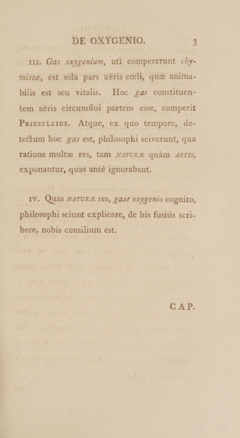 III. Gas oxygcnium, uti compererunt chy- mist&lt;r, est sola pars aeris coeli, qux anima- bilis est seu vitalis. Hoc ^as constituen- # tem aeris circumflui partem esse, comperit pRiESTLEius. Atque, ex quo tempore, de- tedlum hoc gas est, philosophi sciverunt, qua ratione multae res, tam naturje qu^m artis^ exponantur, quas ant^ ignorabant. IV. Quas NATURJE res, gase oxygenio cognito, philosophi sciunt explicare, de his fusius scri¬ bere, nobis consilium est. GAP. •♦V ^ M f. . I