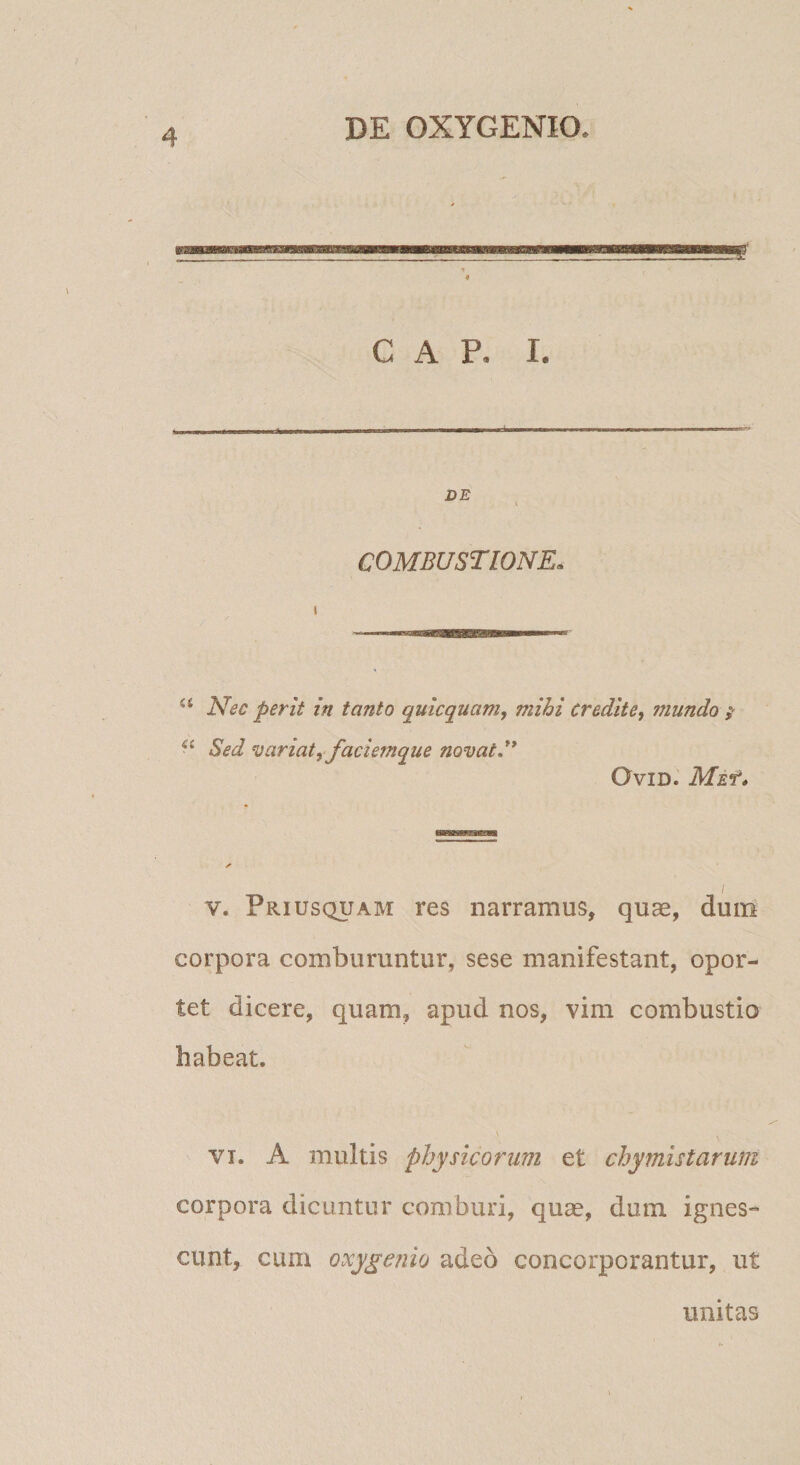 GAP. I. DE I COMBUSTIONE. Nec perit in tanto quicquam, mihi credite, mundo } Sed variat, faciemque novat, OVID. MEf* I V. Priusquam res narramus, quae, dum corpora comburuntur, sese manifestant, opor¬ tet dicere, quam, apud nos, vim combustio habeat. \ VI. A multis physicorum et chymistarum corpora dicuntur comburi, quae, dum ignes¬ cunt, cum oxygenio adeo concorporantur, ut unitas