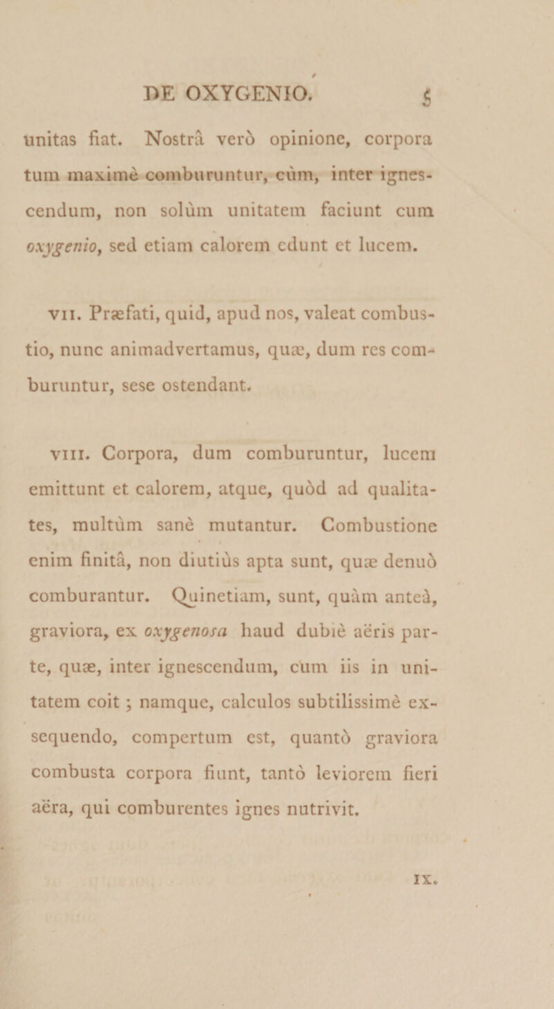 0 Dr OXYGENIO. 5 unitas fiat. Nostra ver6 opinione, corpora tum maxime comburuntur,-cum, inter ignes¬ cendum, non solum unitatem faciunt cum oxygenio^ sed etiam calorem edunt ct lucem. VII. Praefati, quid, apud nos, valeat combus¬ tio, nunc animadvertamus, quae, dum res com-* buruntur, sese ostendant. t VIII. Corpora, dum comburuntur, lucem emittunt et calorem, atque, quod ad qualita¬ tes, multum sane mutantur. Combustione • s enim finita, non diutius apta sunt, quae denub comburantur. Quinetiam, sunt, quam anted, graviora, ex oxygenosa haud dubie aeris par¬ te, quae, inter ignescendum, cum iis in uni¬ tatem coit; namque, calculos subtilissime ex¬ sequendo, compertum est, quantb graviora combusta corpora fiunt, tanto leviorem fieri aera, qui comburentes ignes nutrivit. IX.