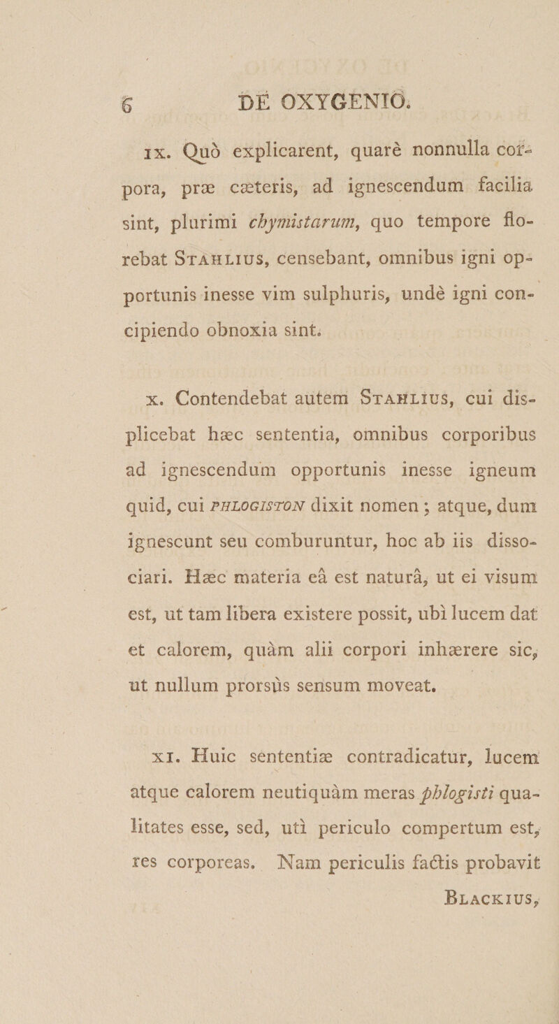 IX. Quo explicarent, quare nonnulla cor¬ pora, prae emeteris, ad ignescendum facilia sint, plurimi chymistarum, quo tempore flo¬ rebat Stahlius, censebant, omnibus igni op¬ portunis inesse vim sulphuris, unde igni con¬ cipiendo obnoxia sint. X. Contendebat autem Stahlius, cui dis¬ plicebat haec sententia, omnibus corporibus ad ignescendum opportunis inesse igneum quid, cui phlogiston dixit nomen ; atque, dum ignescunt seu comburuntur, hoc ab iis disso¬ ciari. Haec materia ea est natura, ut ei visum est, ut tam libera existere possit, ubi lucem dat et calorem, quam alii corpori inhaerere sic, ut nullum prorsus sensum moveat. XI. Huic sententiae contradicatur, lucem. V atque calorem neutiquam meras pblo^isti qua¬ litates esse, sed, uti periculo compertum est, res corporeas. Nam periculis fadis probavit Blackius,