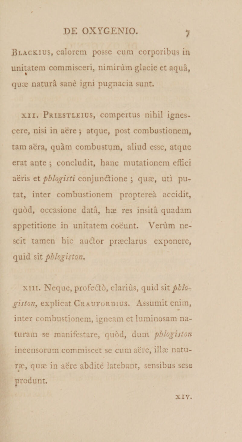 1 Blackius, calorem posse cum corporibus in unitatem commisceri, nimirum glacie et aqua, qux natura sane igni pugnacia sunt. XII. Priestleius, compertus nihil ignes¬ cere, nisi in aere ; atque, post combustionem, tam aera, quam combustum, aliud esse, atque erat ante ; concludit, hanc mutationem eflici aeris etconjundione ; quae, uti pu¬ tat, inter combustionem propterea accidit, qu6d, occasione data, hee res insita quadam appetitione in unitatem coeunt. Verum ne¬ scit tamen hic audor praeclarus exponere, quid sit pblo^iston. xiii. Neque, profedo, clarius, quid %\x. phlo- giston, explicat Craufurdius. Assumit enim, inter combustionem, igneam et luminosam na¬ turam se manifestare, qu6d, dum phlogiston incensorum commiscet se cum aere, illae natu- rae, quae in aere abdite latebant, sensibus sese f XIV.