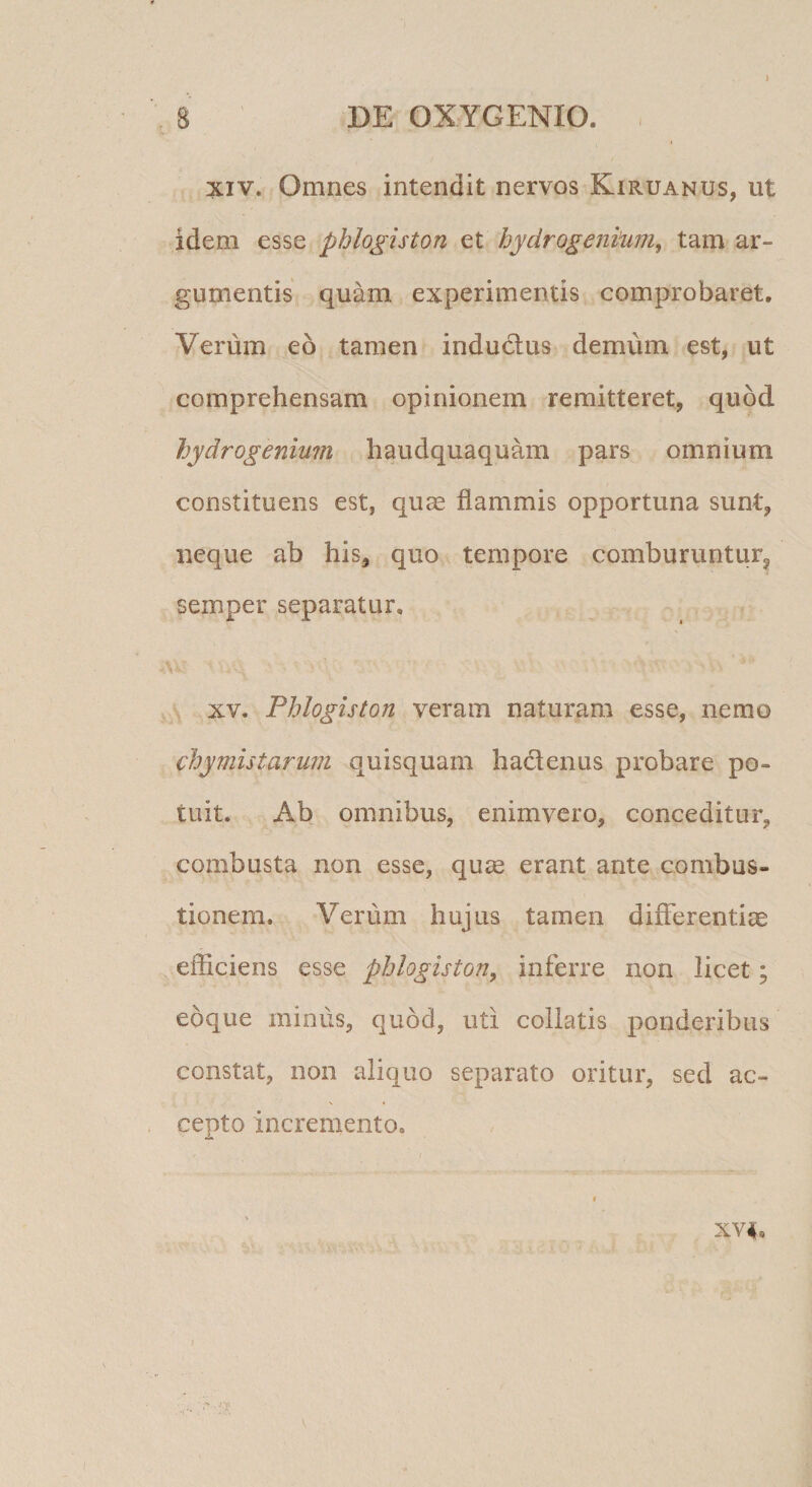 J XIV. Omnes intendit nervos Kiruanus, ut idem esse phlogiston et hydrogeni'u?n, tam ar¬ gumentis quam experimentis comprobaret. Verum eo tamen indudus demum est, ut comprehensam opinionem remitteret, quod hydrogenium haudquaquam pars omnium constituens est, quae flammis opportuna sunt, neque ab his, quo tempore comburuntur, semper separatur, \ XV, Phlogiston veram naturam esse, nemo chymistarum quisquam hadenus probare po¬ tuit. Ab omnibus, enimvero, conceditur, combusta non esse, quae erant ante combus¬ tionem. Verum hujus tamen differentiae efficiens esse phlogiston, inferre non licet; eoque minus, quod, uti collatis ponderibus constat, non aliquo separato oritur, sed ac¬ cepto incremento. I