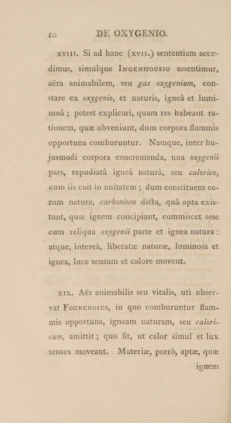 XVIII. Si ad hanc (xvii^) sententiam acce» dimus, simulque Ingenhousio assentimur, aera animabilem, seu gas oxygenium, con¬ stare ex Qxygenio^ et naturis, ignea et lumi¬ nosa ; potest explicari, quam res habeant ra¬ tionem, quas obveniunt, dum corpora flammis opportuna comburuntur. Namque, inter hu¬ jusmodi corpora concremanda, una oxygenii pars, repudiata ignea natura, seu calorico^ cum iis coit in unitatem ; dum constituens eo¬ rum natura, carhonium didta, qua apta exis- ». tunt, quae ignem concipiant, commiscet sese cum reliqua oxygenii parte et ignea natura : atque, interea, liberatas naturae, luminosa et ignea, luce sensum et calore movent. XIX. Aer animabilis seu vitalis, uti obser¬ vat Fourcroius, in quo comburuntur flam¬ mis opportuna, igneam naturam, seu calori¬ cum, amittit; quo fit, ut calor simul et lux sensus moveant. Materiae, porro, aptas, quae ignem