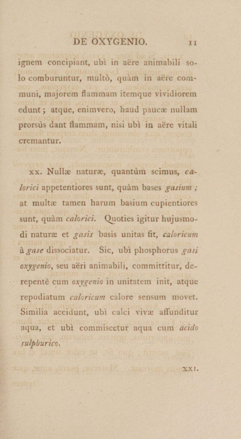 ignem concipiant, ubi in aere animabili so¬ lo comburuntur, multb, quam in aere com¬ muni, majorem flammam itemque vividiorem edunt; atque, enimvero, haud paucae nullam prorsus dant flammam, nisi ubi in aere vitali cremantur. XX. Nullse naturae, quantum scimus, ca¬ lorici appetentiores sunt, quam bases gasium ; at multae tamen harum basium cupientiores sunt, quam calorici. Quoties igitur hujusmo¬ di naturae et gasis basis unitas fit, caloricum ^gase dissociatur. Sic, ubi phosphorus gasi oxygenio, seu aeri animabili, committitur, de¬ repente cum oxygenio in unitatem init, atque repudiatum caloricum calore sensum movet. Similia accidunt, ubi calci vivae affunditur aqua, et ubi commiscetur aqua cum acido sulpburico. XXI.