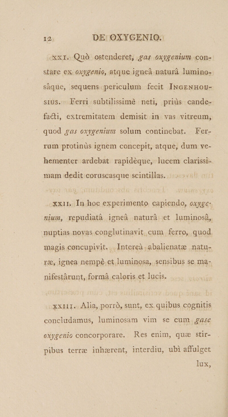 XXI. Quo ostenderet, gas oxygenium con¬ stare ex oxygenio^ atque ignea natura lumino- saque, sequens periculum fecit Ingenhou- sius. Ferri subtilissime neti, prius cande¬ facti, extremitatem demisit in vas vitreum, quod gas oxy genium solum continebat. Ferr rum protinus ignem concepit, atque, dum ve¬ hementer ardebat rapideque, lucem clarissi¬ mam dedit coruscasque scintillas. XXII. In hoc experimento capiendo, oxyge- nium, repudiata ignea natura et luminosa, nuptias novas conglutinavit cum Yerro, quod magis concupivit. Interea abalienatae natu¬ rae, ignea nempe et luminosa, sensibus se ma¬ nifestarunt, forma caloris et lucis. XXIII. Alia, porro, sunt, ex. quibus cognitis concludamus, luminosam vim se cum gase oxygenio concorporare. Res enim, quae stir¬ pibus terrae inh^rent, interdio, ubi affulget lux,