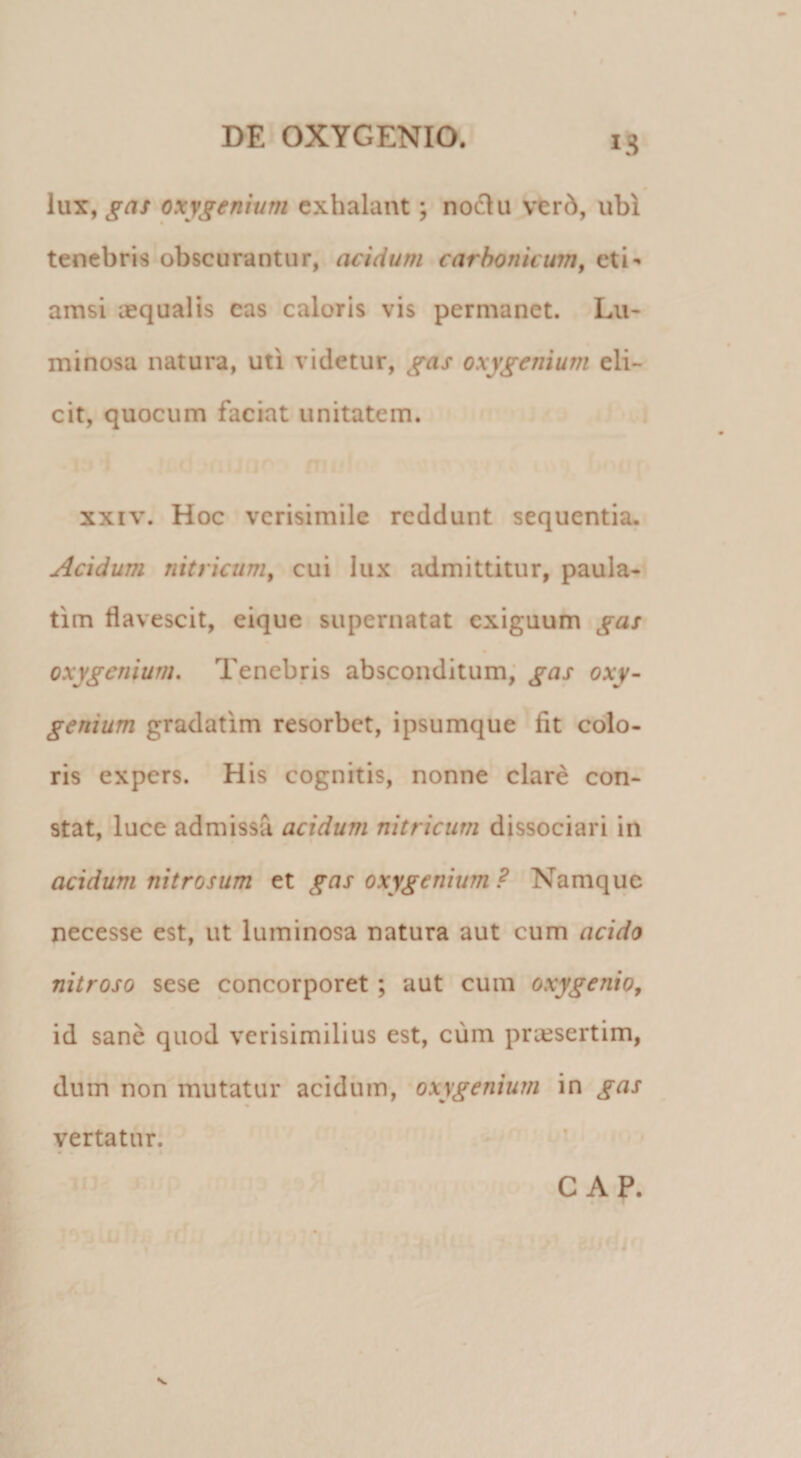 lux, gas oxygemum exhalant; nodii ver6, ubi tenebris obscurantur, acidum carhorticum, eti¬ amsi aequalis eas caloris vis permanet. Lu- minosa natura, uti videtur, gas oxygemum eli¬ cit, quocum faciat unitatem. XXIV. Hoc verisimile reddunt sequentia. Acidum nitricum, cui lux admittitur, paula- tim flavescit, eique supernatat exiguum gas oxygenium. Tenebris absconditum; gas oxy~ genium gradatim resorbet, ipsumque fit colo¬ ris expers. His cognitis, nonne clare con¬ stat, luce admissa acidum nitricum dissociari in acidum nitrosum et gas oxygenium ? Namque necesse est, ut luminosa natura aut cum acido nitroso sese concorporet; aut cum oxygenio, id sane quod verisimilius est, cum praesertim, dum non mutatur acidiiin, oxygenium in gas vertatur. GAP. s.