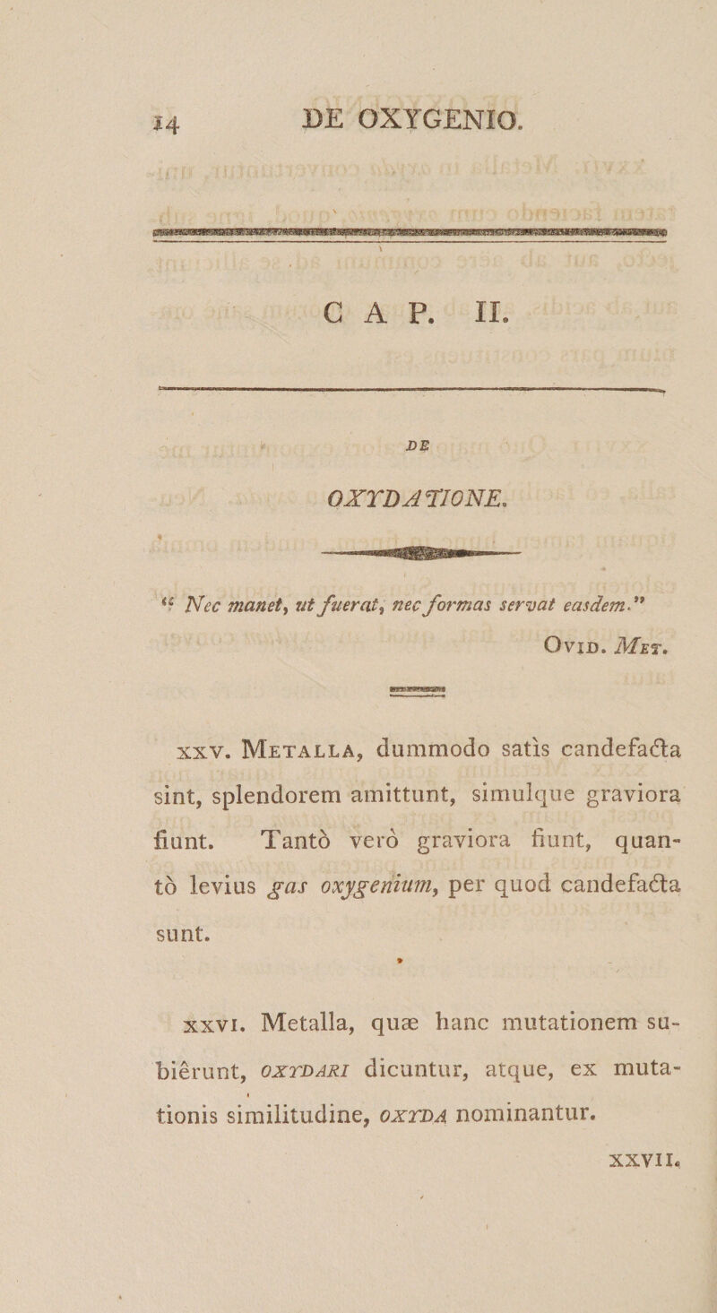 DE OXYDATIONE. I Nec manet, ut fuerat, nec formas servat easdem*^ OviD. Met. XXV. Metalla, dummodo satis candefadla sint, splendorem amittunt, simulque graviora fiunt. Tanto vero graviora fiunt, quan¬ to levius gas oxygenium, per quod candefada sunt. XXVI. Metalla, quae hanc mutationem su¬ bierunt, oxTDARi dicuntur, atque, ex muta- I tionis similitudine, oxtda nominantur. XXVII