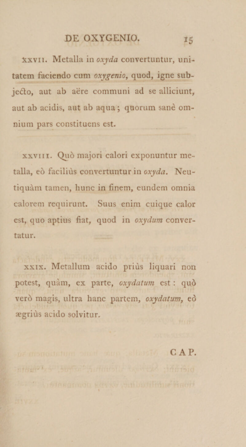 Xxvii. Metalla moxyda convertuntur, uni¬ tatem faciendo cum oxygenio^ quod, igne sub- jedlo, aut ab aere communi ad se alliciunt, aut ab acidis, aut ab aqua; quorum sane om- nium pars constituens est. XXVIII. Qii5 majori calori exponuntur me¬ talla, e6 facilius convertuntur in oxyda, Neu- tiquam tamen, hunc in finem, eundem omnia calorem requirunt. Suus enim cuique calor est, quo aptius fiat, quod in oxydurn conver¬ tatur. !» I XXIX. Metallum acido prius liquari non .potest, quam, ex parte, oxydatum est : qu6 verd magis, ultra hanc partem, oxydatum, eo t aegrius acido solvitur. « I \ C AP.