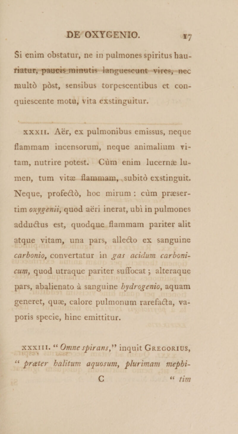 Si enim obstatur, ne in pulmones spiritus hau¬ riatur, pfmeis minutis languescunt vires, nec multb p6st, sensibus torpescentibus ct con¬ quiescente motu, vita exstinguitur. • — XXXII. Aer, ex pulmonibus emissus, neque flammam incensorum, neque animalium ri- tam, nutrire potest. Cura enim lucernae lu¬ men, tum vitae flammam, ^subito exstinguit. Neque, profed:6, hoc mirum : cum praeser¬ tim oxygenii, quod acri inerat, ubi in pulmones addudlus est, quodque flammam pariter alit atque vitam, una pars, alledlo ex sanguine carbonio, convertatur in gas acidum carboni- cum, quod utraque pariter suflfocat; alteraque pars, abalienato a sanguine hydrogenio^ aquam generet, quae, calore pulmonum rarefacla, va¬ poris specie, hinc emittitur. XXXIII. “ Omne spirans,inquit Gregorius, prater halitum aquosum, plurimam mephi- C tim