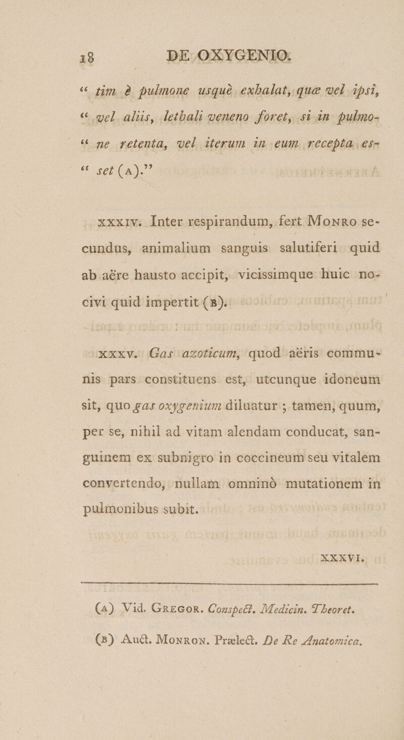 tim ^ pulmone usque exhalat, qu(e vel ipsi, vel aliis, lethali veneno foret, si in pulmo- “ ne retenta, vel iterum in eum recepta es-* set (a).” XXXIV. Inter respirandum, fert Monro se- eundus, animalium sanguis salutiferi quid ab aere hausto accipit, vicissimque huic no¬ civi quid impertit (b). XXXV. Gas azoticum, quod aeris commu¬ nis pars constituens est, utcunque idoneum sit, qnogas oxygenium diluatur ; tamen, quum, per se, nihil ad vitam alendam conducat, san¬ guinem ex subnigro in coccineum seu vitalem convertendo, nullam omnino mutationem in pulmonibus subit. XXXVI. (a) Vid, Gregor. ConspeB. Medicin» Theoret, (b) Au(d. Monron. Praelegi. De Re Anatomica,