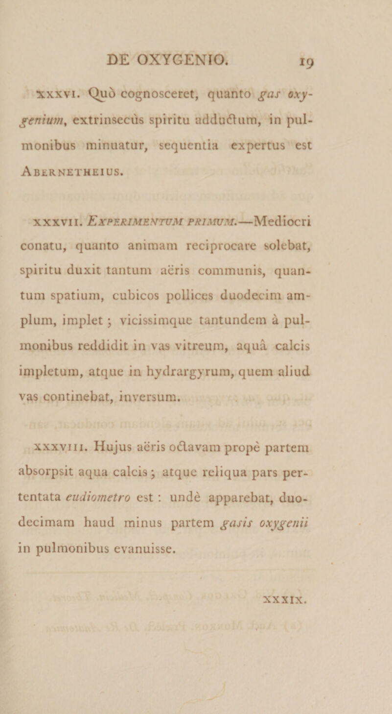 ^.A,r^ XXXVI. Qu5 cognosceret, quanto gas oxy- genium^ extrinsecus spiritu addudlum, in pul¬ monibus minuatur, sequentia expertus est Abernetheius. xxxvii. EicperimentujM primum,—Mediocri conatu, quanto animam reciprocare solebat, spiritu duxit tantum aeris communis, quan¬ tum spatium, cubicos pollices duodecim am¬ plum, implet \ vicissimque tantundern a pul¬ monibus reddidit in vas vitreum, aqua calcis impletum, atque in hydrargyrum, quem aliud vas continebat, inversum. XXXVIII. Hujus aeris 0(5lavam prope partem absorpsit aqua calcis; atque reliqua pars per¬ tentata eudiometro est: unde apparebat, duo¬ decimam haud minus partem gasis oxygenii in pulmonibus evanuisse. XXXIX. T , ‘r \ &lt; &gt;• is. I ? 9 /