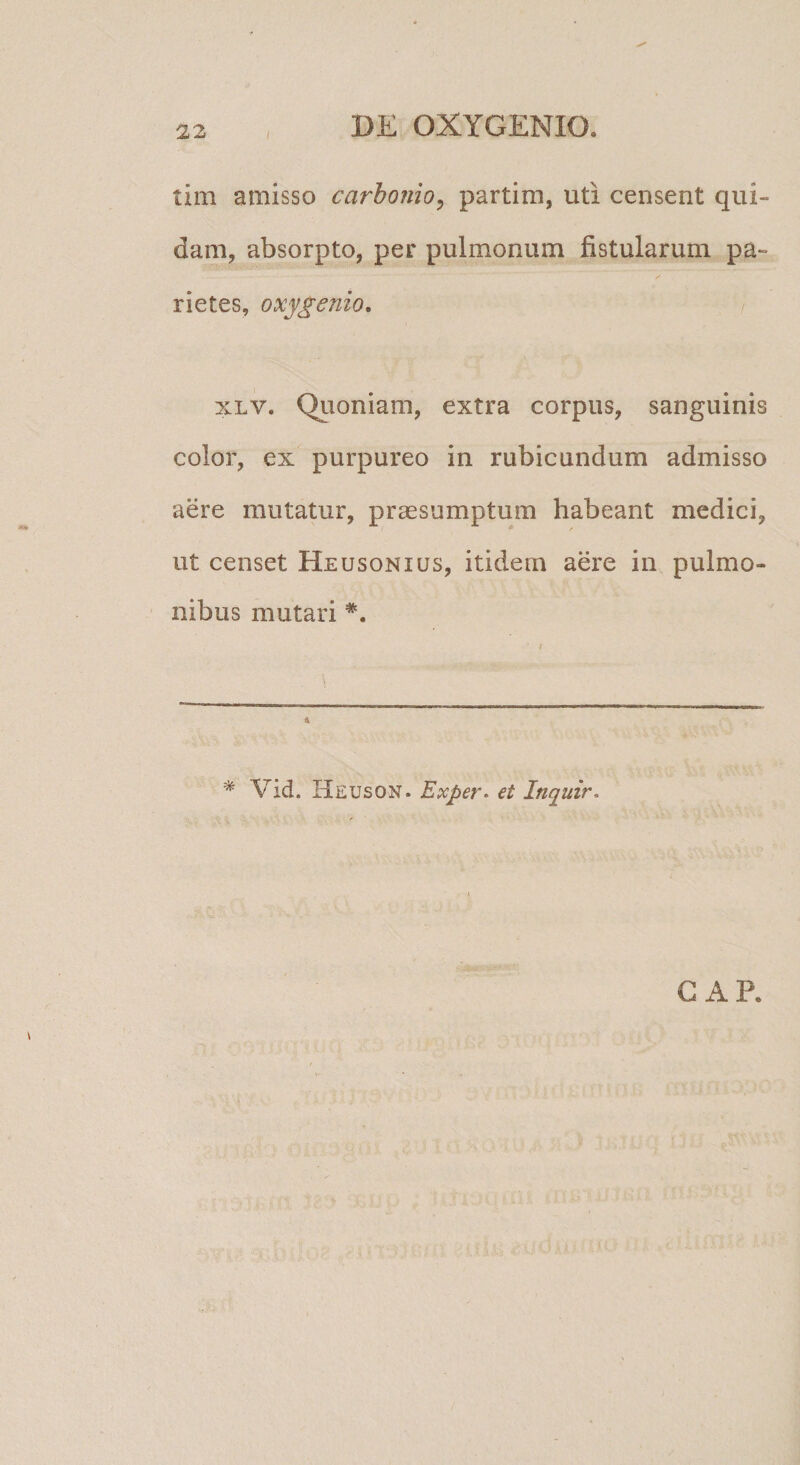 tim amisso carhonio^ partim, uti censent qui¬ dam, absorpto, per pulmonum fistularum pa¬ rietes, oxygenio, XLV. Qiioniam, extra corpus, sanguinis color, ex purpureo in rubicundum admisso aere mutatur, prassumptum habeant medici, ut censet Heusonius, itidem aere in pulmo¬ nibus mutari 4 * Vid. Heuson. Exper. et Inquir. CAR