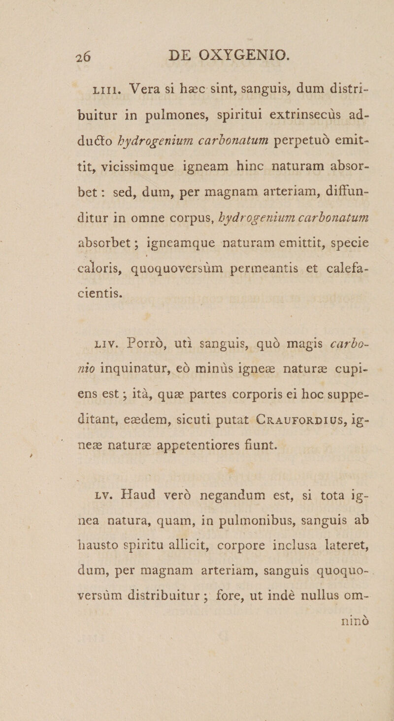 Liii. Vera si haec sint, sanguis, dum distri¬ buitur in pulmones, spiritui extrinsecus ad- du6to hydrogenium carhonatum perpetuo emit¬ tit, vicissimque igneam hinc naturam absor¬ bet : sed, dum, per magnam arteriam, diffun¬ ditur in omne corpus, hydrogenium carhonatum absorbet; igneamque naturam emittit, specie « caloris, quoquoversum permeantis et calefa¬ cientis. Liv. Porro, uti sanguis, quo magis carbo- nio inquinatur, eo minus igneae naturae cupi¬ ens est; ita, quae partes corporis ei hoc suppe¬ ditant, eaedem, sicuti putat Craufordius, ig¬ neae naturae appetentiores fiunt. Lv. Haud vero negandum est, si tota ig¬ nea natura, quam, in pulmonibus, sanguis ab hausto spiritu allicit, corpore inclusa lateret, dum, per magnam arteriam, sanguis quoquo¬ versum distribuitur ; fore, ut inde nullus om¬ nino