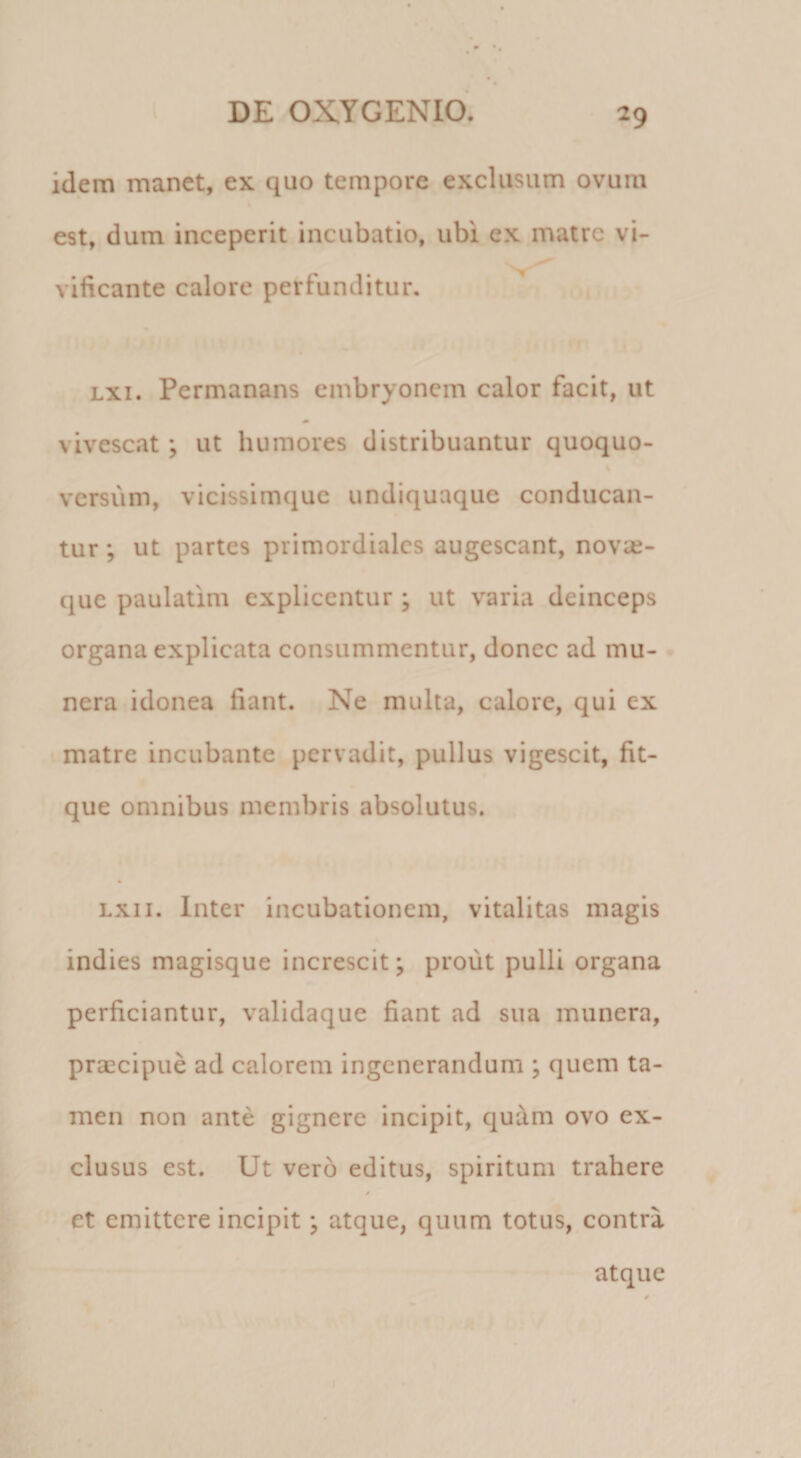 idem manet, ex quo tempore exclusum ovum est, dum inceperit incubatio, ubi ex matre vi¬ vificante calore perfunditur. Lxi. Permanans embryonem calor facit, ut vivescat; ut humores distribuantur quoquo¬ versum, vicissimquc undiquaque conducan¬ tur ; ut partes primordiales augescant, novse- que paulatim explicentur ; ut varia deinceps organa explicata consummentur, donec ad mu¬ nera idonea fiant. Ne multa, calore, qui ex matre incubante pervadit, pullus vigescit, fit- que omnibus membris absolutus. Lxii. Inter incubationem, vitalitas magis indies magisque increscit; prout pulU organa perficiantur, validaque fiant ad sua munera, praecipue ad calorem ingenerandum ; quem ta¬ men non ante gignere incipit, qudm ovo ex¬ clusus est. Ut vero editus, spiritum trahere / et emittere incipit j atque, quum totus, contra atque