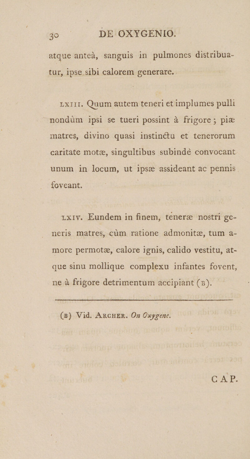 3*^ atque antea, sanguis in pulmones distribua¬ tur, ipse sibi calorem generare. Lxiii. Quum autem teneri et implumes pulli nondum ipsi se tueri possint a frigore ; piae matres, divino quasi instindu et tenerorum caritate motae, singultibus subinde convocant unum in locum, ut ipsae assideant ac pennis foveant. XXIV. Eundem in finem, tenerae nostri ge¬ neris matres, cum ratione admonitae, tum a- more permotae, calore ignis, calido vestitu, at¬ que sinu mollique complexu infantes fovent, ne a frigore detrimentum accipiant (b). (b) Vid. Archer. On Oxygene. GAP.