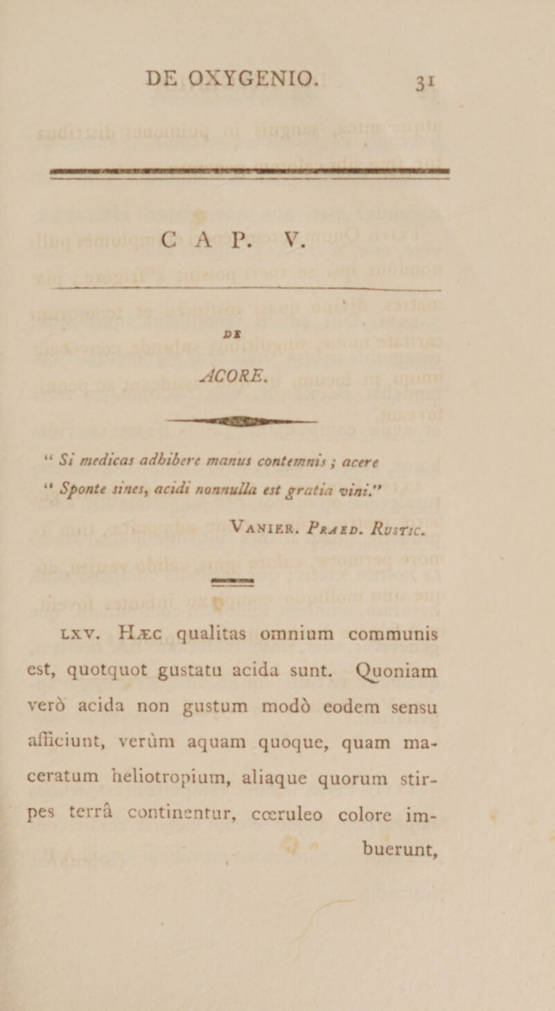 C A P. V, DS ACORE, “5’/ medicas adbibere manus contemnis ; acere Sponte sines, acidi nonnulla est gratia vini.'* Vanier. Praed, Rusric, Lxv. H&gt;i:c qualitas omnium communis est, quotquot gustatu acida sunt. Quoniam ver6‘ acida non gustum mod6 eodem sensu afficiunt, verum aquam quoque, quam ma¬ ceratum heliotropiuin, aliaque quorum stir¬ pes terra continentur, coeruleo colore im¬ buerunt.