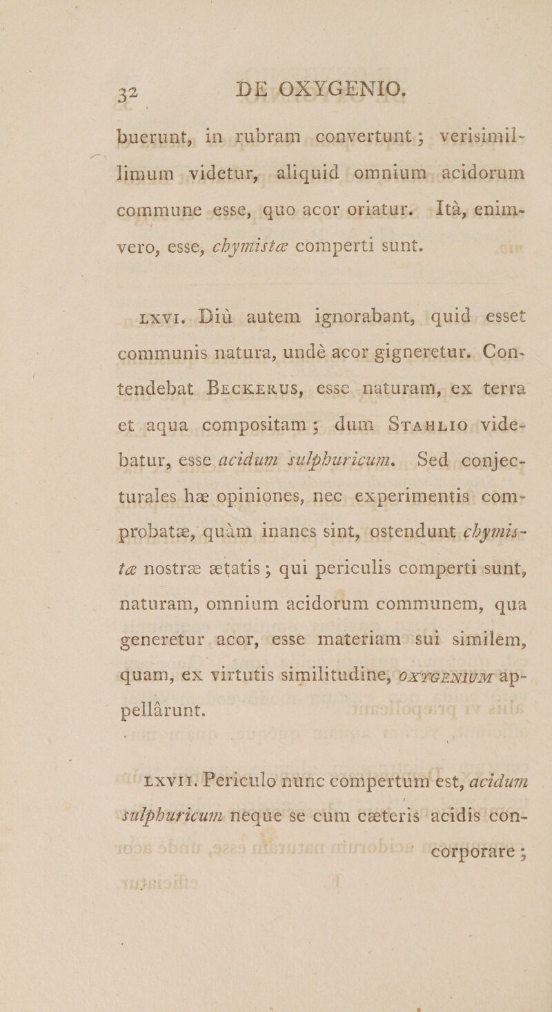 buerunt, in rubram convertunt; verisimil- limum videtur, aliquid omnium acidorum commune esse, quo acor oriatur. Ita, enim- vero, esse, chymist^u comperti sunt. Lxvi. Diu autem ignorabant, quid esset communis natura, unde acor gigneretur. Con¬ tendebat Beckerus, esse naturam, ex terra et aqua compositam ; dum Stahlio vide¬ batur, esse acidum sulphuricum* Sed conjec¬ turales hae opiniones, nec experimentis com¬ probatae, quam inanes sint, ostendunt chymh- nostrae aetatis; qui periculis comperti sunt, naturam, omnium acidorum communem, qua generetur acor, esse materiam sui similem, quam, ex virtutis similitudine, oxtgenium ap¬ pellarunt. Lxvii. Periculo nunc compertum est, acidum r sidphuricum neque se cum caeteris acidis con- ’ corporare;