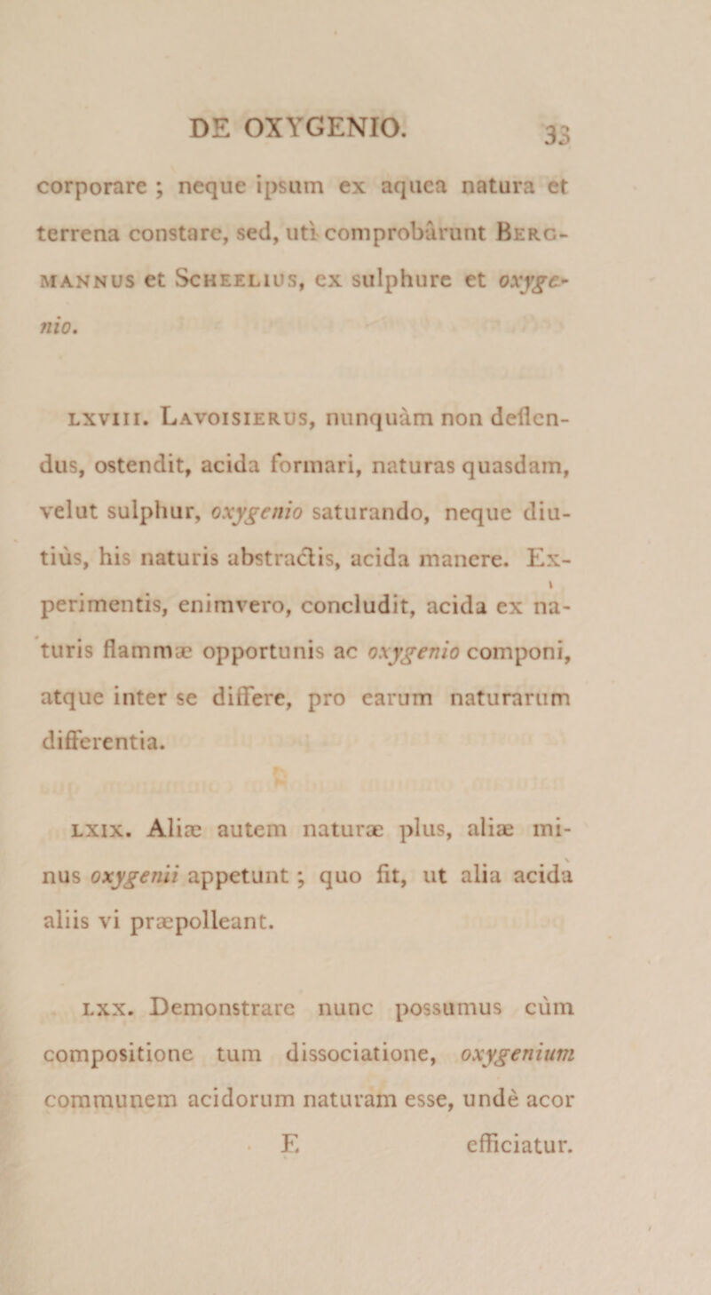 corporare ; neque ipsum ex aqiiea natura et terrena constare, sed, uti comprobarunt Berg- MANNUS et ScHEELius, cx sulphurc et oxy^c*’ nio, Lxviii. Lavoisierus, nunquam non deflen¬ dus, ostendit, acida formari, naturas quasdam, velut sulphur, oxygenio saturando, neque diu¬ tius, his naturis abstractis, acida manere. Ex- \ perimentis, enimvero, concludit, acida ex na¬ turis flammae opportunis ac oxygenio componi, atque inter se diflfere, pro earum naturarum differentia. Lxix. Aliae autem naturae plus, aliae mi- \ nus oxygenii appetunt; quo fit, ut alia acida aliis vi praepolleant. Lxx. Demonstrare nunc possumus cum compositione tum dissociatione, oxygenium communem acidorum naturam esse, unde acor E efficiatur. 4