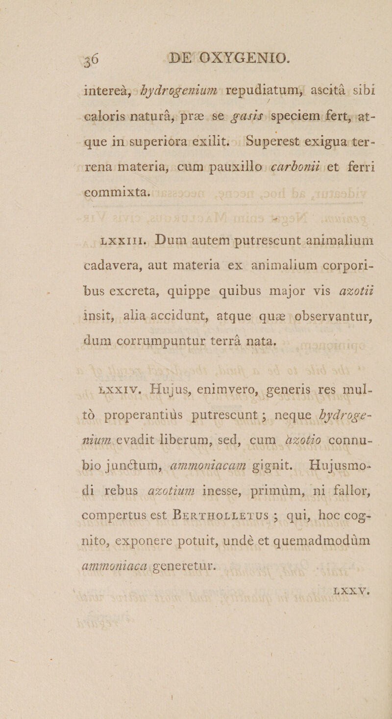 interea, hydrogenium repudiatum, ascita sibi caloris natura, prae se gasis speciem fert, at- que in superiora exilit. Superest exigua ter¬ rena materia, cum pauxillo carhonii et ferri commixta. Lxxiii. Bum autem putrescunt animalium cadavera, aut materia ex animalium corpori¬ bus excreta, quippe quibus major vis azotii insit, alia accidunt, atque quae observantur, dum corrumpuntur terra nata. Lxxiv. Hujus, enim vero, generis res mul¬ to properantius putrescunt; neque hydroge- niiim evadit liberum, sed, cum azotio connu- biojunHum, ammoniacam Hujusmo¬ di rebus azotium inesse, primum, ni fallor, compertus est Bertholletus ; qui, hoc cog¬ nito, exponere potuit, unde et quemadmodum ammomaca generetur. LXXV. I