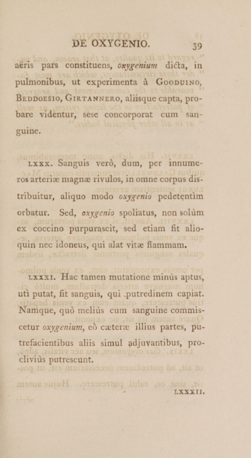 * aeris pars constituens, oxygenium didla, in pulmonibus, ut experimenta X Goodvino, Beddoesio, Girtannero, aliisque capta, pro¬ bare videntur, sese concorporat cum san¬ guine. Lxxx. Sanguis vero, dum, per innume¬ ros arteriae magnae rivulos, in omne corpus dis- f tribuitur, aliquo modo oxygenio pedctentim orbatur. Sed, oxygenio spoliatus, non solum ex coccino purpurascit, sed etiam fit alio- quin nec idoneus, qui alat vitae flammam. Lxxxi. Hac tamen mutatione minus aptus, 9 uti putat, fit sanguis, qui .putredinem capiat. ^ : Namque, quo melius cum sanguine commis- cetur oxygeniunif cd caeterae illius partes, pu¬ trefacientibus aliis simul adjuvantibus, pro- , V’ v- » clivius putrescunt. ' ■) M i iiialue iJiufi -' ' f: LXXXII.