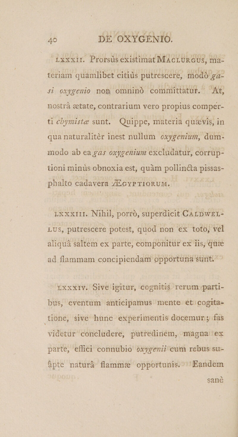 Lxxxii. Prorsus existimat Maclurgus, ma¬ teriam quamlibet citius putrescere, modo ga- \ si oxygenio nou omnino committatur. At, nostra aetate, contrarium vero propius comper¬ ti chymistcE sunt. Quippe, materia quavis, in qua naturaliter inest nullum oxygenium, dum¬ modo ab ^2igas oxygenium excludatur, corrup¬ tioni minus obnoxia est, quam pollindla pissas- plialto cadavera l^gyptiorum. V I.XXXIII. Nihil, porro, superdicit Caldwel- nus, putrescere potest, quod non ex toto, vel aliqua saltem ex parte, componitur ex iis, quae ad flammam concipiendam opportuna sunt. Lxxxiv. Sive igitur, cognitis rerum parti¬ bus, eventum anticipamus mente et cogita¬ tione, sive hunc experimentis docemur; fas videtur concludere, putredinem, magna ex parte, effici connubio oxyge?iii cum rebus su- apte natura flammae opportunis. Eandem f • sane