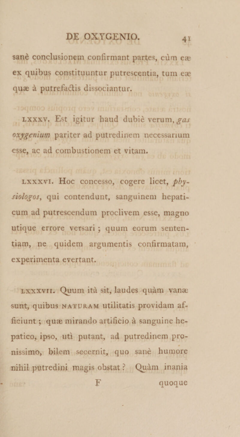 sand conclusionem confirmant partes, cum ea? ex quibus constituuntur putrescentia, tum ea? quae k putrefadis dissociantur. Lxxxv. Est igitur haud dubie verum, oxygenium pariter ad putredinem necessarium * f esse, ac ad combustionem et vitam. ' \ t I Lxxxvi. Hoc concesso, cogere licet, phy- siologosy qui contendunt, sanguinem hepati¬ cum ad putrescendum proclivem esse, magno utique errore versari ; quum eorum senten¬ tiam, ne quidem argumentis confirmatam, * « experimenta evertant. Lxxxvii. Quum it^ sit, laudes quam vana: sunt, quibus naturam utilitatis providam af¬ ficiunt ; quae mirando artificio a sanguine he¬ patico, ipso, uti putant, ad putredinem pro- nissimo, bilem secernit, quo sane humore nihil putredini magis obstat ? Quam inania F quoque