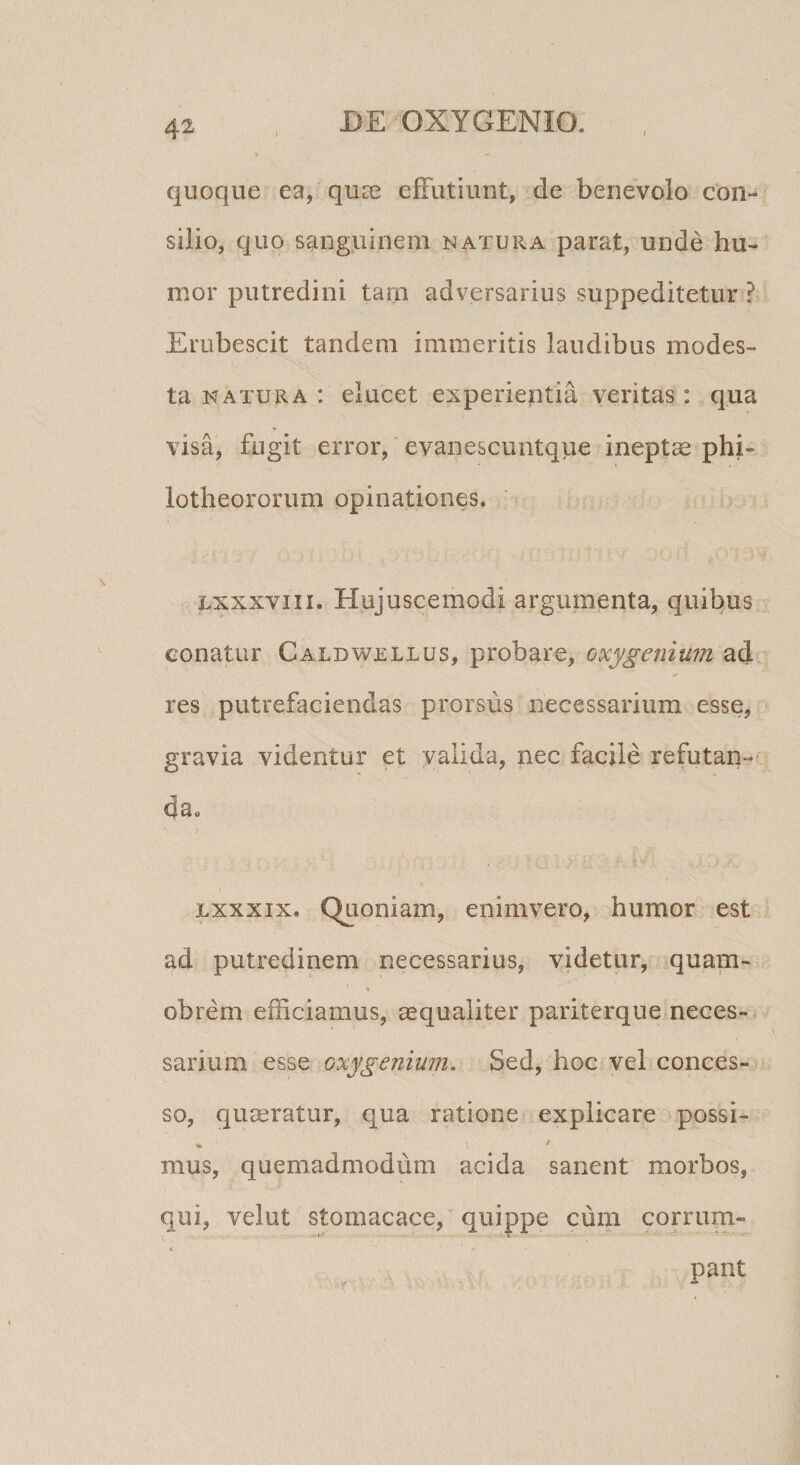JDE OXYGENIO. quoque ea, quae efFutiunt, de benevolo con¬ silio, quo sanguinem natura parat, unde hu¬ mor putredini tam adversarius suppeditetur ? Erubescit tandem immeritis laudibus modes¬ ta NATURA : elucet experientia veritas : qua visa, fugit error,' evanescuntque ineptae phi- lotheororum opinationes. Lxxxviii. Hujuscemodi argumenta, quibus conatur Caldwellus, probare, oxygenium ad res putrefaciendas prorsus necessarium esse, gravia videntur et valida, nec facjle refutan¬ da. jLxxxix. Quoniam, enimvero, humor est ad putredinem necessarius, videtur, quam- obrem efficiamus, ^qualiter pariterque neces¬ sarium esse oxygenium. Sed, hoc vel conces¬ so, quaeratur, qua ratione explicare possi- fik ^ mus, quemadmodum acida sanent morbos, qui, velut stomacace, quippe cum corrum-
