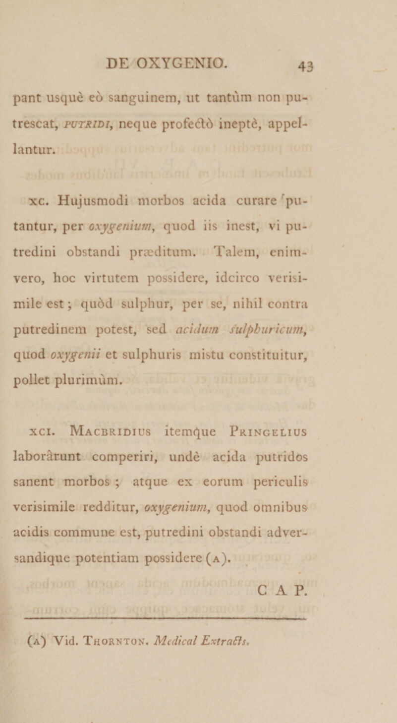 pant usque eo sanguinem, ut tantum non pu¬ trescat, PUTRIDI, neque profed:6 inepti, appel¬ lantur. xc. Hujusmodi morbos acida curare Spu¬ tantur, per oxygenium, quod iis inest, vi pu¬ tredini obstandi praeditum. . Talem, enim- vero, hoc virtutem possidere, idcirco verisi¬ mile est; qu6d sulphur, per se, nihil contra putredinem potest, sed acidum sulphiiricum, quod oxygenii et sulphuris mistu constituitur, pollet plurimum. xci. Macbridius Itemque Pringelius labordrunt. comperiri, unde acida putridos sanent morbos ; atque ex eorum periculis verisimile redditur, oxygenium, quod omnibus acidis commune est, putredini obstandi adver- sandique potentiam possidere (a). 0 '' GAP. - - - ^ . - ■ r- (a) Vid. Thornton. Mcdical ExtraBs,