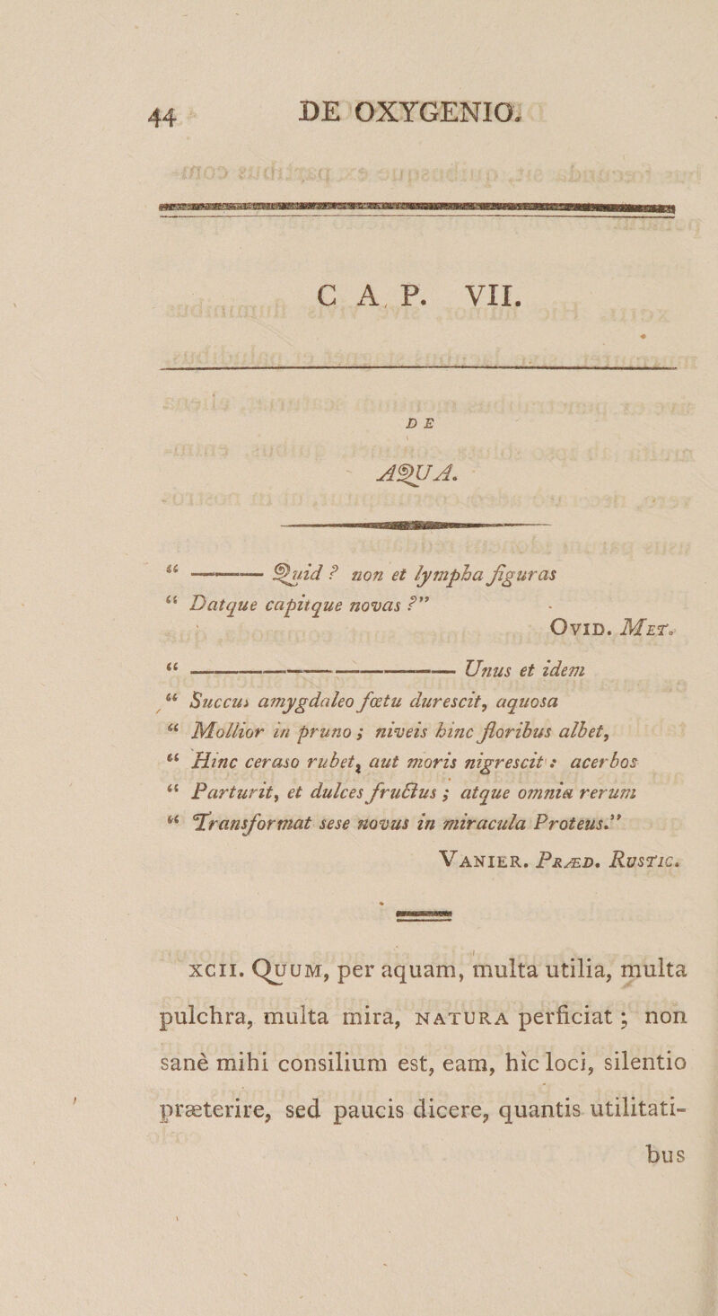 GAP. VII. D E \ P non et lympha Jiguras “ D atque capit que novas P” OviD. Met^^ ii-—--— Unus et idem Succui amygdaleo f(Etu durescit, aquosa Mollior in pruno ; niveis hinc Jioribus albet, Htnc ceraso rubet^ aut moris nigrescit: acerbos “ Parturit, et dulces fruBus; atque omnia rerum ‘‘ ^[ransformat sese novus in miracula Proteusl* Vanier. Pr^d, Rusnc, xcii. Quum, per aquam, multa utilia, multa pulchra, multa mira, natura perficiat; non sane mihi consilium est, eam, hic loci, silentio pr^terire, sed paucis dicere, quantis utilitati¬ bus
