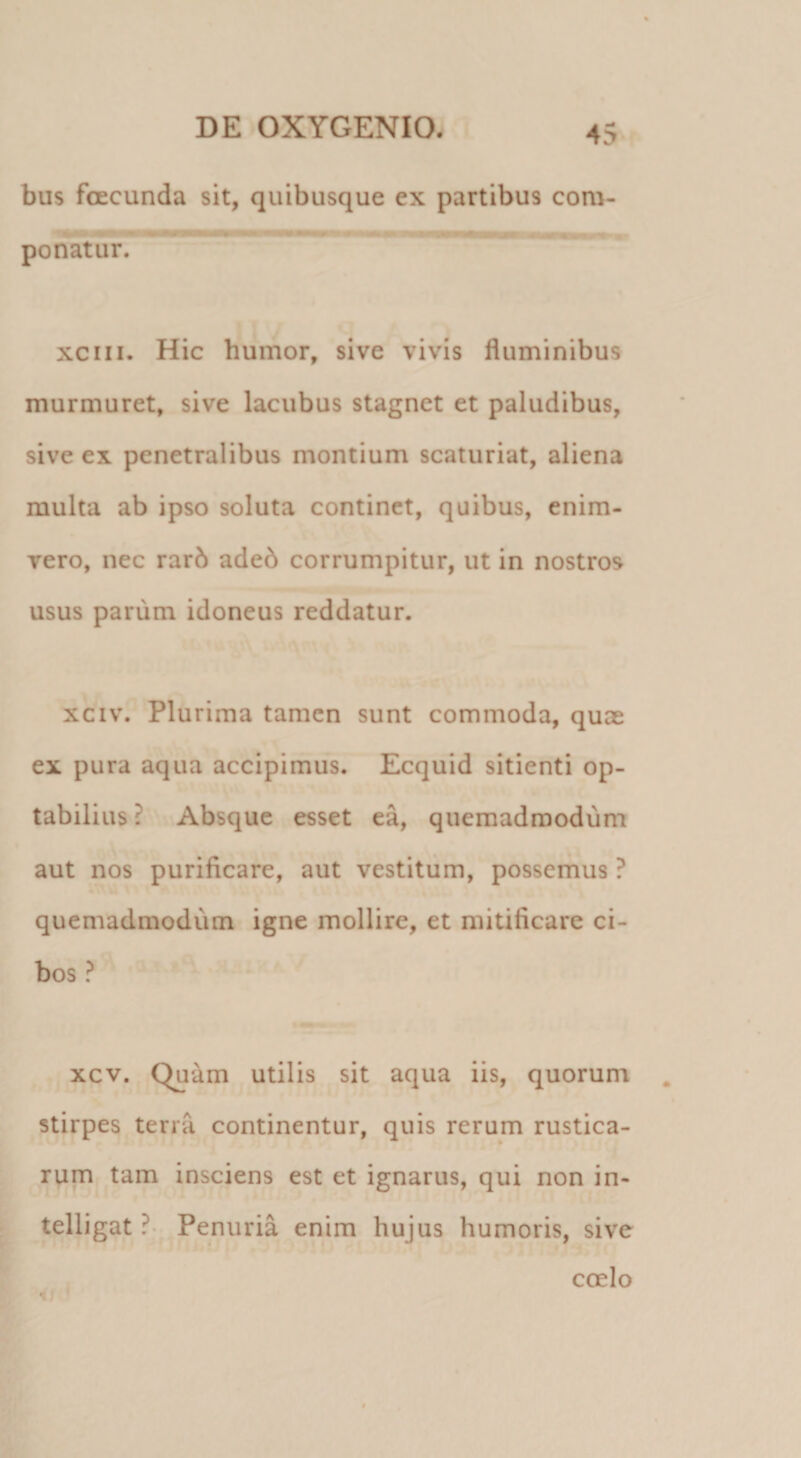 bus foECunda sit, quibusque ex partibus com¬ ponatur. xciii. Hic humor, sive vivis fluminibus murmuret, sive lacubus stagnet et paludibus, sive ex penetralibus montium scaturiat, aliena multa ab ipso soluta continet, quibus, enim- vero, nec rarb ade6 corrumpitur, ut in nostros usus parum idoneus reddatur. xciv. Plurima tamen sunt commoda, quae ex pura aqua accipimus. Ecquid sitienti op¬ tabilius? Absque esset ea, quemadmodum aut nos purificare, aut vestitum, possemus ? quemadmodum igne mollire, et mitificare ci¬ bos ? xcv. Quam utilis sit aqua iis, quorum stirpes terra continentur, quis rerum rustica¬ rum tam insciens est et ignarus, qui non in- telligat ?• Penuria enim hujus humoris, sive coelo