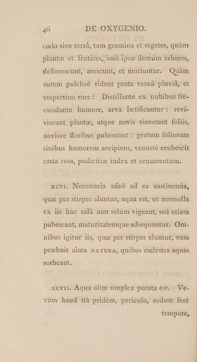 coelo sive terra, tam gramina et segetes, quam plantae et frutices,^ imo ipsae demum arbores, deflorescunt, arescunt, et moriuntur. Quam autem pulchre rident prata verna pluvia, et vespertino rore ? Distillante ex nubibus fce- Gundante humore, arva laetificantur : revi¬ viscunt plantas, atque novis virescunt foliis, novisve floribus pubescunt : gratum foliorum sinibus humorem accipiens, venuste erubescit casta rosa, pudicitiae index et ornamentum. . xcvi. Necessaria adeo ad ea sustinenda, quae per stirpes aluntur, aqua est, ut nonnulla ex iis hac sola non solum vigeant, sed etiam pubescant, maturitatemque adsequantur. Om¬ nibus igitur iis, quae per stirpes aluntur. Vasa praebuit alma natura, quibus coelestes aquas sorbeant. xcvii. Aqua olim simplex putata est. Ve¬ rum haud ita pridem, periculo, eodem fere tempore.