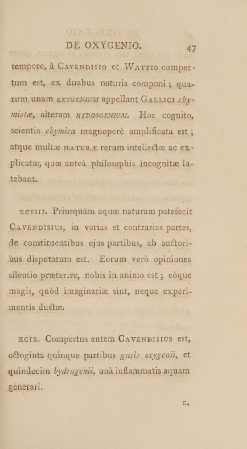 tempore, i Cavendisio et Wattio comper- % tuiu est, ex duabus naturis componi; qua¬ rum, unam OX2VENIUM appellant Gallici cby- mstccy alteram hvdrogenium» Hoc cognito, scientia cbymica magnopere amplificata est \ atque multae naturae rerum intelledae ac ex* plicatae, qu» antea philosophis incognitae la¬ tebant. xcviii. Priusquam aquae naturam patefecit Cavendisius, in varias et contrarias partes, de constituentibus ejus partibus, ab .auclori- bus disputatum est. Eorum vero opiniones silentio praeterire, nobis in animo est; ebque magis, qu6d imaginariae sint, neque experi¬ mentis dudae; xcix. Compertus autem Cavendisius est, odtoginta quinque partibus gasis oxygeniiy et quindecim bydrogeniiy unu inflammatis aquam generari. c.